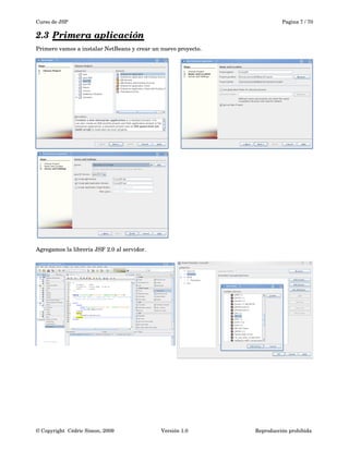 Curso de JSP Pagina 7 / 70
2.3 Primera aplicación   
Primero vamos a instalar NetBeans y crear un nuevo proyecto.
Agregamos la librería JSF 2.0 al servidor.
© Copyright  Cédric Simon, 2009 Versión 1.0 Reproducción prohibida 
 