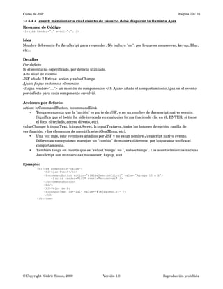 Curso de JSP Pagina 70 / 70
14.5.4.4 event: mencionar a cual evento de usuario debe disparar la llamada Ajax   
Resumen de Código
<f:ajax Render="…" event="…"… />
Idea
Nombre del evento Ju JavaScript para responder. No incluya "on", por lo que es mouseover, keyup, Blur, 
etc...
Detalles
Por defecto
Si el evento no especificado, por defecto utilizado. 
Alto nivel de eventos
JSF añade 2 Extras: accion y valueChange. 
Ajuste f:ajax en torno a elementos
<f:ajax render="…"> un montón de componentes </ f: Ajax> añade el comportamiento Ajax en el evento 
por defecto para cada componente envolvió.
Acciones por defecto:
action: h:CommandButton, h:commandLink
• Tenga en cuenta que la "acción" es parte de JSF, y no un nombre de Javascript nativo evento. 
Significa que el botón ha sido invocada en cualquier forma (haciendo clic en él, ENTER, si tiene 
el foco, el teclado, acceso directo, etc).
valueChange: h:inputText, h:inputSecret, h:inputTextarea, todos los botones de opción, casilla de 
verificación, y los elementos de menú (h:selectOneMenu, etc),
• Una vez más, este evento es añadido por JSF y no es un nombre Javascript nativo evento. 
Diferentes navegadores manejan un "cambio" de manera diferente, por lo que este unifica el 
comportamiento.
• También tenga en cuenta que es "valueChange" no ", valuechange". Los acontecimientos nativas 
JavaScript son minúsculas (mouseover, keyup, etc)
Ejemplo:
<h:form prependId="false">
<h1>Ajax Event</h1>
<h:commandButton action="#{AjaxDemo.onClick}" value="Agrega 10 a B">
<f:ajax render="id1" event="mouseover" />
</h:commandButton>
<br/>
<h3>Valor de B:
<h:outputText id="id1" value="#{AjaxDemo.b}" />
</h3>
</h:form>
© Copyright  Cédric Simon, 2009 Versión 1.0 Reproducción prohibida 
 