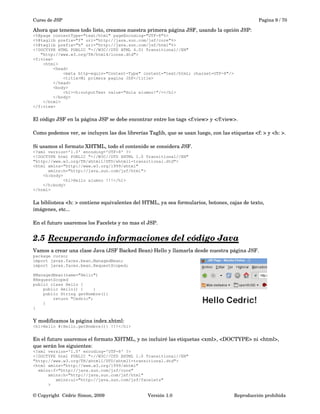 Curso de JSP Pagina 9 / 70
Ahora que tenemos todo listo, creamos nuestra primera página JSF, usando la opción JSP:
<%@page contentType="text/html" pageEncoding="UTF-8"%>
<%@taglib prefix="f" uri="http://java.sun.com/jsf/core"%>
<%@taglib prefix="h" uri="http://java.sun.com/jsf/html"%>
<!DOCTYPE HTML PUBLIC "-//W3C//DTD HTML 4.01 Transitional//EN"
"http://www.w3.org/TR/html4/loose.dtd">
<f:view>
<html>
<head>
<meta http-equiv="Content-Type" content="text/html; charset=UTF-8"/>
<title>Mi primera pagina JSP</title>
</head>
<body>
<h1><h:outputText value="Hola alumno!"/></h1>
</body>
</html>
</f:view>
El código JSF en la página JSP se debe encontrar entre los tags <f:view> y </f:view>.
Como podemos ver, se incluyen las dos librerías Taglib, que se usan luego, con las etiquetas <f: > y <h: >.
Si usamos el formato XHTML, todo el contenido se considera JSF.
<?xml version='1.0' encoding='UTF-8' ?>
<!DOCTYPE html PUBLIC "-//W3C//DTD XHTML 1.0 Transitional//EN"
"http://www.w3.org/TR/xhtml1/DTD/xhtml1-transitional.dtd">
<html xmlns="http://www.w3.org/1999/xhtml"
xmlns:h="http://java.sun.com/jsf/html">
<h:body>
<h1>Hello alumno !!!</h1>
</h:body>
</html>
La biblioteca <h: > contiene equivalentes del HTML, ya sea formularios, botones, cajas de texto, 
imágenes, etc...
En el futuro usaremos los Facelets y no mas el JSP.
2.5 Recuperando informaciones del código Java   
Vamos a crear una clase Java (JSF Backed Bean) Hello y llamarla desde nuestra página JSF.
package curso;
import javax.faces.bean.ManagedBean;
import javax.faces.bean.RequestScoped;
@ManagedBean(name="Hello")
@RequestScoped
public class Hello {
public Hello() { }
public String getNombre(){
return "Cedric";
}
}
Y modificamos la página index.xhtml:
<h1>Hello #{Hello.getNombre()} !!!</h1>
En el futuro usaremos el formato XHTML, y no incluiré las etiquetas <xml>, <DOCTYPE> ni <html>, 
que serán los siguientes:
<?xml version='1.0' encoding='UTF-8' ?>
<!DOCTYPE html PUBLIC "-//W3C//DTD XHTML 1.0 Transitional//EN"
"http://www.w3.org/TR/xhtml1/DTD/xhtml1-transitional.dtd">
<html xmlns="http://www.w3.org/1999/xhtml"
xmlns:f="http://java.sun.com/jsf/core"
xmlns:h="http://java.sun.com/jsf/html"
xmlns:ui="http://java.sun.com/jsf/facelets"
>
© Copyright  Cédric Simon, 2009 Versión 1.0 Reproducción prohibida 
 