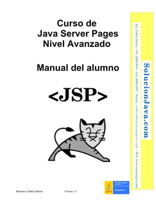 Curso de
Java Server Pages
Nivel Avanzado
Manual del alumno
<JSP>
Docente: Cédric Simon  Versión 1.7
 SolucionJava.com
  Ing. Cedric Simon – Tel: 2268 0974 – Cel: 8888 2387 – Email:  cedric@solucionjava.com – Web: www.solucionjava.com
 