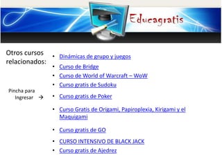Otros cursos
relacionados:
Pincha para
Ingresar 
• Dinámicas de grupo y juegos
• Curso de Bridge
• Curso de World of Warcraft – WoW
• Curso gratis de Sudoku
• Curso gratis de Poker
• Curso Gratis de Origami, Papiroplexia, Kirigami y el
Maquigami
• Curso gratis de GO
• CURSO INTENSIVO DE BLACK JACK
• Curso gratis de Ajedrez
 