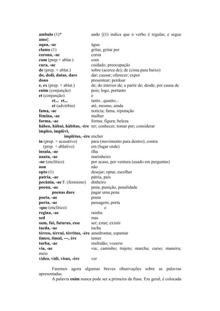 ambulo (1)* ando [(1) indica que o verbo é regular, e segue
amo]
aqua, -ae água
clamo (1) gritar, gritar por
corona, -ae coroa
cum (prep + ablat.) com
cura, -ae cuidado; preocupação
de (prep. + ablat.) sobre (acerca de); de (cima para baixo)
do, dedi, datus, dare dar; causar; oferecer; expor
dono presentear; perdoar
e, ex (prep. + ablat.) de; do interior de; a partir de; desde; por causa de
enim (conjunção) pois; logo, portanto
et (conjunção) e
et... et... tanto...quanto...
et (advérbio) até, mesmo, ainda
fama, -ae notícia; fama, reputação
fèmina, -ae mulher
forma, -ae forma; figura; beleza
hàbeo, hàbui, hàbitus, -ère ter; conhecer; tomar por; considerar
ìmpleo, implèvi,
implètus, -ère encher
in (prep. + acusativo) para (movimento para dentro); contra
(prep. + ablativo) em (lugar onde)
ìnsula, -ae ilha
nauta, -ae marinheiro
-ne (enclítico) por acaso, por ventura (usado em perguntas)
non não
opto (1) desejar; optar, escolher
patria, -ae pátria, país
pecùnia, -ae F. (feminino) dinheiro
poena, -ae pena, punição, penalidade
poenas dare pagar uma pena
poeta, -ae poeta
porta, -ae passagem; porta
-que (enclítico) e
regina, -ae rainha
sed mas
sum, fui, futurus, esse ser; estar; existir
taeda, -ae tocha
tèrreo, tèrrui, tèrritus, -ère amedrontar, espantar
tìmeo, tìmui, ---, ère temer
turba, -ae multidão; vozerio
via, -ae via; caminho; trajeto; marcha; curso; maneira;
meio
vìdeo, vìdi, vìsus, -ère ver
Faremos agora algumas breves observações sobre as palavras
apresentadas.
A palavra enim nunca pode ser a primeira da frase. Em geral, é colocada
 