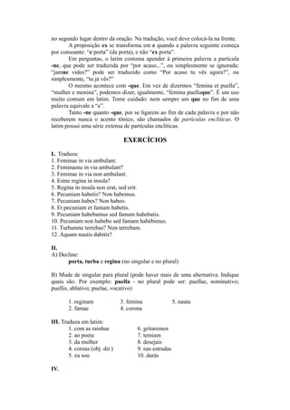 no segundo lugar dentro da oração. Na tradução, você deve colocá-la na frente.
A proposição ex se transforma em e quando a palavra seguinte começa
por consoante: “e porta” (da porta), e não “ex porta”.
Em perguntas, o latim costuma apender à primeira palavra a partícula
-ne, que pode ser traduzida por “por acaso...”, ou simplesmente se ignorada:
“jamne vides?” pode ser traduzido como “Por acaso tu vês agora?”, ou
simplesmente, “tu já vês?”
O mesmo acontece com -que. Em vez de dizermos “femina et puella”,
“mulher e menina”, podemos dizer, igualmente, “femina puellaque”. É um uso
muito comum em latim. Tome cuidado: nem sempre um que no fim de uma
palavra equivale a “e”.
Tanto -ne quanto -que, por se ligarem ao fim de cada palavra e por não
receberem nunca o acento tônico, são chamados de partículas enclíticas. O
latim possui uma série extensa de partículas enclíticas.
EXERCÍCIOS
I.. Traduza:
1. Feminae in via ambulant.
2. Feminaene in via ambulant?
3. Feminae in via non ambulant.
4. Estne regina in insula?
5. Regina in insula non erat, sed erit.
6. Pecuniam habetis? Non habemus.
7. Pecuniam habes? Non habeo.
8. Et pecuniam et famam habetis.
9. Pecuniam habebamus sed famam habebatis.
10. Pecuniam non habebo sed famam habèbimus.
11. Turbamne terrebas? Non terrebam.
12. Aquam nautis dabitis?
II.
A) Decline:
porta, turba e regina (no singular e no plural)
B) Mude de singular para plural (pode haver mais de uma alternativa. Indique
quais são. Por exemplo: puella - no plural pode ser: puellae, nominativo;
puellis, ablativo; puelae, vocativo)
1. reginam 3. femina 5. nauta
2. famae 4. corona
III. Traduza em latim:
1. com as rainhas 6. gritaremos
2. ao poeta 7. temiam
3. da mulher 8. desejais
4. coroas (obj. dir.) 9. nas estradas
5. eu sou 10. darás
IV.
 