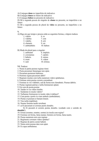 A) Conjugue dono no imperfeito do indicativo
B) Conjugue tìmeo no futuro do indicativo
C) Conjugue hàbeo no presente do indicativo
D) Dê a segunda pessoa do singular de clamo no presente, no imperfeito e no
futuro
E) Dê a segunda pessoa do plural de vìdeo no presente, no imperfeito e no
futuro
V.
A) Diga em que tempo e pessoa estão as seguintes formas, e depois traduza
1. videtis 6. es
2. videbas 7. erat
3. videbis 8. erit
4. clamatis 9. est
5. ambulabàtis 10. habere
B) Mude do plural para o singular:
1. ambulant 6. impletis
2. coronamus 7. optatis
3. habetis 8. sumus
4. erunt 9. vident
5. sunt 10. èrimus.
VI. Traduza:
1. Nauta in patria poenas reginae timet.
2. Poeta pecuniam famamque non optat.
3. Pecuniam poetarum habemus.
4. Poetisne regina pecuniam dabit?
5. Reginam insulae cum turba nautarum videre optabamus.
6. Feminae enim poetas coronis coronabunt.
7. Feminas in viis videbatis, sed de forma non clamabatis. Poenas dabitis.
8. Poetae reginam patriae e turba feminarum optant.
9. Est cura de poena poetae.
10. Taedas in via videre timebo.
11. Taedamne in insula videtis?
12. Turbamne feminarum in insula vides (videbas)?
13. Cum poeta e portis in viam ambulo (ambulabam).
14. Poetae et poenam et famam timent.
15. Vias turba implebunt.
16. Nautae feminas taedis terrebant.
17. a) Et pecuniam et coronas poetis donabis.
b) Et pecuniā et coronis poetas donabis. (cuidado com o sentido de
donabis!)
18. Erisne (eruntne, erantne, suntne) in insula cum regina?
19. Feminae est forma, fama nautae; feminis est forma, fama nautis.
20. Poena nautarum erat cura reginae.
21. Reginaene coronam videre optabas?
22. Reginae de patria curam habent.
23. Nauta enim poenas dare non optat.
24. Ex aqua ambulamus.
 