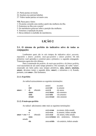25. Patria poetae est insula.
26. Insulam esse patriam habebat.
27. Videre taedas patriae est nautis cura.
VII. Passe para o latim:
1. Os poetas coroarão uma rainha a partir das mulheres da ilha.
2. Estaremos na ilha com o poeta?
3. Os marinheiros gritavam sobre a punição das mulheres.
4. Tememos a reputação do poeta.
5. Davas dinheiro à multidão de marinheiros.
LIÇÃO 2
2.1. O sistema do perfeito do indicativo ativo de todas as
conjugações
Lembremos quais são os seis tempos do indicativo ativo: presente,
imperfeito e futuro; perfeito, mais-que-perfeito e futuro perfeito. Os três
primeiros você aprendeu a construir para a primeira e a segunda conjugação.
Trataremos agora dos três últimos.
Para a construção do perfeito, do mais-que-perfeito e do futuro perfeito,
você necessitará de um outro tempo primitivo. Por exemplo, do verbo "amar",
enunciado em latim pelos seus tempos primitivos, amo, amavi, amatum,
amare, devemos tomar o segundo deles, amavi, e retirarmos o -i, ficando,
portanto, com amav-. Daí formamos:
2.1.1. O perfeito
Ao radical acrescentamos as seguintes terminações:
-i amàvi eu amei
-isti amàvisti tu amaste
amav- + -it obtendo amàvit ele amou
-imus amàvimus nós amamos
-istis amàvistis vós amastes
-èrunt amavèrunt eles amaram
2.1.2. O mais-que-perfeito
Ao radical adicionamos -era- mais as seguintes terminações:
-m amàveram eu amara, tinha amado
-s amàveras tu amaras, tinhas amado
amav + era + -t obtendo amàverat ele amara, tinha amado
-mus amaveràmus nós amáramos, tínhamos
amado
-tis amaveràtis vós amáreis, tínheis amado
 