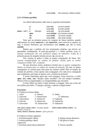 -nt amàverant eles amaram, tinham amado
2.1.3. O futuro perfeito
Ao radical adicionamos -eri- mais as seguintes terminações:
-o amàvero eu terei amado
-s amàveris tu terás amado
amav + eri + -t obtendo amàverit ele terá amado
-mus amavèrimus nós teremos amado
-tis amavèritis vós tereis amado
-nt amàverint eles terão amado
Note que na primeira pessoa do singular do futuro perfeito, quando
adicionamos -o, temos amàvero, e não amaverio, como seria de se esperar, ou
seja, o mesmo fenômeno que encontramos com amabo, que não se torna
amabio.
Repare que o perfeito ele tem terminações próprias, que devem ser
aprendidas isoladamente. O mais-que-perfeito e o futuro perfeito usam as
mesmas terminações dos três primeiros tempos do indicativo. Como lá, a
primeira pessoa do singular termina ora em -m, ora em -o.
Este sistema se aplica a todas as quatro conjugações do latim. Não
existem irregularidades no sistema do perfeito, mesmo para os verbos
irregulares (verbo "ser", e outros)!
Do que dissemos acima, podemos concluir que as quatro conjugações
latinas só existem para os tempos do sistema do presente. Ou seja, as quatro
conjugações só existem para uma parte do sistema verbal! Para os tempos do
sistema do perfeito, existe apenas uma conjugação. Em cada nova conjugação
que estudarmos, preocupe-se apenas com o sistema do presente!
É muito importante agora que você conjugue, como exercício, o verbo
opto, -avi, -atus, -are, "desejar, optar, escolher", nos seis tempos estudados.
Observe bem as regularidades e as irregularidades que encontrar.
O mais difícil em latim é saber declinar e conjugar. Para isso existe até
um célebre provérbio: "Conjuga e declina, e saberás a língua latina".
***
Exercícios
1. Traduza as formas dadas:
1. celavi 6. clamavi 11. habui
2. celaverat 7. clamavèrunt 12. habuimus
3. celaverimus 8. clamavero 13. habuerat
4. celavisti 9. clamaveris 14. habueritis
5. celaveratis 10. clamaveram 15. habuerint
celo, celavi, celatus, celare - esconder, guardar habeo, habui, hàbitus, habère - ter;
conhecer; tomar por
clamo, clamavi, clamatus, clamare - gritar, gritar por
2. Traduza as frases seguintes:
1. Feminam puella viderat. 6. Regina nautas damnavit.
2. Femina puellam viderit. 7. De gloria et fama
cogitaverit.
3. Incolisne nautis donos dederant? 8. Noxas a puellis
 