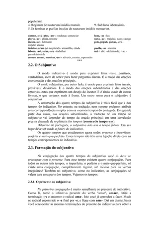 pepulerant.
4. Reginam de nautarum insidiis monuit. 9. Sub luna laboravistis.
5. Et feminas et puellas incolae de nautarum insidiis monuerint.
damno, -avi, -atus, -are - condenar, sentenciar luna, -ae - lua
gloria, -ae - glória, renome noxa, -ae - prejuízo, dano; castigo
incola, -ae - habitante pelo, pepuli, pulsus, -ere -
impelir, afastar
insidiae, arum (só no plural) - armadilha, cilada puella, -ae - menina
laboro, -avi, -atus, -are - trabalhar sub + abl. - debaixo de; + ac. -
para debaixo de
moneo, monui, monitus, -ere - advertir, exortar, repreender
***
2.2. O Subjuntivo
O modo indicativo é usado para exprimir fatos reais, positivos,
verdadeiros, além de servir para fazer perguntas diretas. É o modo das orações
coordenadas e das orações principais.
O modo subjuntivo, por outro lado, é usado para exprimir fatos irreais,
prováveis, duvidosos. É o modo das orações subordinadas e das orações
optativas, estas que exprimem um desejo do locutor. E é ainda usado de outras
formas, o que veremos mais à frente. Um outro nome para o subjuntivo é
conjuntivo.
A construção dos quatro tempos do subjuntivo é mais fácil que a dos
tempos do indicativo. No entanto, na tradução, nem sempre podemos atribuir
uma correspondência simples com os mesmos tempos do português. Em grande
parte dos casos, nas orações subordinadas, a tradução de um tempo do
subjuntivo vai depender do tempo da oração principal, em uma correlação
precisa chamada de seqüência dos tempos (consecutio temporum).
Diferente do português, o subjuntivo não tem o tempo futuro. Em seu
lugar deve ser usado o futuro do indicativo.
Os quatro tempos que estudaremos agora serão: presente e imperfeito;
perfeito e mais-que-perfeito. Esses tempos não têm uma ligação direta com os
tempos correspondentes do indicativo.
2.3. Formação do subjuntivo
Na conjugação dos quatro tempos do subjuntivo você só deve se
preocupar com o presente. Para esse tempo existem quatro conjugações. Para
todos os outros três tempos, o imperfeito, o perfeito e o mais-que-perfeito, só
existe uma conjugação, completamente regular, até mesmo para os verbos
irregulares! Também no subjuntivo, como no indicativo, as conjugações só
valem para uma parte dos tempos. Vejamos os tempos:
2.3.1. O presente do subjuntivo
Na primeira conjugação é muito semelhante ao presente do indicativo.
Como lá, tome o infinitivo presente do verbo "amar", amare, retire a
terminação -re e encontre o radical ama-. Isto você já aprendeu a fazer. Mude
no radical encontrado o -a final por -e, e fique com ame-. Daí em diante, basta
você acrescentar as mesmas terminações do presente do indicativo para obter a
 