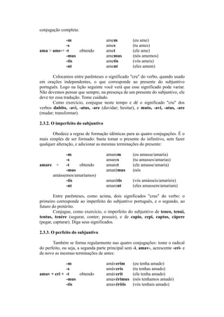 conjugação completa:
-m amem (eu ame)
-s ames (tu ames)
ama > ame-+ -t obtendo amet (ele ame)
-mus amemus (nós amemos)
-tis ametis (vós ameis)
-nt ament (eles amem)
Colocamos entre parênteses o significado "cru" do verbo, quando usado
em orações independentes, o que corresponde ao presente do subjuntivo
português. Logo na lição seguinte você verá que esse significado pode variar.
Não devemos pensar que sempre, na presença de um presente do subjuntivo, ele
deve ter essa tradução. Tome cuidado.
Como exercício, conjugue neste tempo e dê o significado "cru" dos
verbos dubito, -avi, -atus, -are (duvidar; hesitar), e muto, -avi, -atus, -are
(mudar; transformar).
2.3.2. O imperfeito do subjuntivo
Obedece a regras de formação idênticas para as quatro conjugações. É o
mais simples de ser formado: basta tomar o presente do infinitivo, sem fazer
qualquer alteração, e adicionar as mesmas terminações do presente:
-m amarem (eu amasse/amaria)
-s amares (tu amasses/amarias)
amare + -t obtendo amaret (ele amasse/amaria)
-mus amarèmus (nós
amássemos/amaríamos)
-tis amarètis (vós amásseis/amaríeis)
-nt amarent (eles amassem/amariam)
Entre parênteses, como acima, dois significados "crus" do verbo: o
primeiro corresponde ao imperfeito do subjuntivo português, e o segundo, ao
futuro do pretérito.
Conjugue, como exercício, o imperfeito do subjuntivo de teneo, tenui,
tentus, tenère (segurar, conter; possuir), e de capio, cepi, captus, càpere
(pegar, capturar). Diga seus significados.
2.3.3. O perfeito do subjuntivo
Também se forma regularmente nas quatro conjugações: tome o radical
do perfeito, ou seja, a segunda parte principal sem -i, amav-, acrescente -eri- e
de novo as mesmas terminações de antes:
-m amàverim (eu tenha amado)
-s amàveris (tu tenhas amado)
amav + eri + -t obtendo amàverit (ele tenha amado)
-mus amavèrimus (nós tenhamos amado)
-tis amavèritis (vós tenhais amado)
 