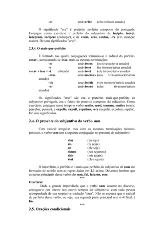 -nt amàverint (eles tenham amado)
O significado "cru" é pretérito perfeito composto do português.
Conjugue como exercício o perfeito do subjuntivo de incìpio, incèpi,
incèptum, incìpere (começar), e de venio, veni, ventus, -ire (vir; avançar,
atacar). Dê seus significados "crus".
2.3.4. O mais-que-perfeito
É formado nas quatro conjugações tomando-se o radical do perfeito,
amav-, acrescentado-se -isse- mais as mesmas terminações:
-m amàvissem (eu tivesse/teria amado)
-s amàvisses (tu tivesses/terias amado)
amav + isse + -t obtendo amàvisset (ele tivesse/teria amado)
-mus amavissèmus (nós tivéssemos/teríamos
amado)
-tis amavissètis (vós tivésseis/teríeis amado)
-nt amàvissent (eles tivessem/teriam
amado)
Os significados "crus" são ora o pretérito mais-que-perfeito do
subjuntivo português, ora o futuro de pretérito composto do indicativo. Como
exercício, conjugue nesse tempo o verbo sentio, sensi, sensum, sentire (sentir,
perceber, pensar), e expello, expuli, expulsus, -ere (expelir, expulsar, repelir).
Dê seus significados.
2.4. O presente do subjuntivo do verbo sum
Com radical irregular, mas com as mesmas terminações número-
pessoais, o verbo sum tem a seguinte conjugação no presente do subjuntivo:
sim (eu seja)
sis (tu sejas)
sit (ele seja)
simus (nós sejamos)
sitis (vós sejais)
sint (eles sejam)
O imperfeito, o perfeito e o mais-que-perfeito do subjuntivo de sum são
formados de acordo com as regras dadas em 2.3 acima. Devemos lembrar que
as partes principais desse verbo são sum, fui, futurus, esse.
***
Exercício:
Dada a grande importância que o verbo sum assume no discurso,
conjugue-o por inteiro nos outros tempos do subjuntivo, com cada pessoa
acompanhada de sua respectiva tradução "crua". Não se esqueça que o radical
do perfeito desse verbo, ou seja, sua segunda parte principal sem o -i final, é
fu-.
***
2.5. Orações condicionais
 