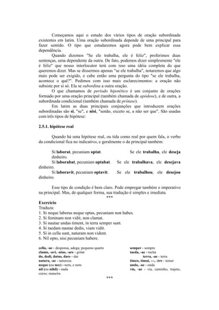 Começamos aqui o estudo dos vários tipos de oração subordinada
existentes em latim. Uma oração subordinada depende de uma principal para
fazer sentido. O tipo que estudaremos agora pode bem explicar essa
dependência.
Quando dizemos "Se ele trabalha, ele é feliz", proferimos duas
sentenças, uma dependente da outra. De fato, podemos dizer simplesmente "ele
é feliz" que nosso interlocutor terá com isso uma idéia completa do que
queremos dizer. Mas se dissermos apenas "se ele trabalha", notaremos que algo
mais pode ser exigido, e cabe então uma pergunta do tipo "se ele trabalha,
acontece o quê?". Pedimos com isso mais esclarecimentos: a oração não
subsiste por si só. Ela se subordina a outra oração.
O que chamamos de período hipotético é um conjunto de orações
formado por uma oração principal (também chamada de apódose), e de outra, a
subordinada condicional (também chamada de prótase).
Em latim as duas principais conjunções que introduzem orações
subordinadas são si, "se", e nisi, "senão, exceto se, a não ser que". São usadas
com três tipos de hipótese:
2.5.1. hipótese real
Quando há uma hipótese real, ou tida como real por quem fala, o verbo
da condicional fica no indicativo, e geralmente o da principal também:
Si laborat, pecuniam optat. Se ele trabalha, ele deseja
dinheiro.
Si laborabat, pecuniam optabat. Se ele trabalhava, ele desejava
dinheiro.
Si laboravit, pecuniam optavit. Se ele trabalhou, ele desejou
dinheiro.
Esse tipo de condição é bem claro. Pode empregar também o imperativo
na principal. Mas, de qualquer forma, sua tradução é simples e imediata.
***
Exercício
Traduza:
1. Si neque laboras neque optas, pecuniam non habes.
2. Si feminam non vidit, non clamat.
3. Si nautae undas timent, in terra semper sunt.
4. Si taedam nautae dedis, viam vidit.
5. Si in cella sunt, naturam non vident.
6. Nil opto, nisi pecuniam habere.
cella, -ae - despensa, adega; pequeno quarto semper - sempre
clamo, -avi, -atus, -are - gritar taeda, -ae - tocha
do, dedi, datus, dare - dar terra, -ae - terra
natura, -ae - natureza timeo, timui, ---, -ère - temer
neque (ou nec) - nem, e nem unda, -ae - onda
nil (ou nihil) - nada via, -ae - via, caminho, trajeto,
curso; maneira
***
 
