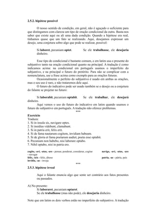 2.5.2. hipótese possível
O nosso sentido de condição, em geral, não é aguçado o suficiente para
que distingamos com clareza um tipo de oração condicional da outra. Basta-nos
saber que existe aqui ou ali uma dada condição. Quando a hipótese era real,
tínhamos quase que um fato se realizando. Aqui, desejamos expressar um
desejo, uma conjetura sobre algo que pode se realizar, possível:
Si laboret, pecuniam optet. Se ele trabalhasse, ele desejaria
dinheiro.
Esse tipo de condicional é bastante comum, e em latim usa o presente do
subjuntivo tanto na oração condicional quanto na principal. A tradução é como
indicamos acima: na condicional em português usamos o imperfeito do
subjuntivo, e na principal o futuro do pretérito. Para não se complicar com a
nomenclatura, use a frase acima como exemplo para as orações futuras.
Ocasionalmente o perfeito do subjuntivo é usado em ambas as orações,
mas o seu uso é raro, e não trataremos dele aqui.
O futuro do indicativo pode ser usado também se o desejo ou a conjetura
do falante se projetar no futuro:
Si laborabit, pecuniam optabit. Se ele trabalhar, ele desejará
dinheiro.
Aqui vemos o uso do futuro do indicativo em latim quando usamos o
futuro do subjuntivo em português. A tradução não oferece problemas.
***
Exercício
Traduza:
1. Si in insula sis, navigare optes.
2. Si insidias videbunt, clamabunt.
3. Si in patria erit, felix erit.
4. Si de fama nautarum cogitem, invidiam habeam.
5. Si de gloria et fama poetarum audiet, poeta esse optabit.
6. Pecuniam non habebo, nisi laborare optabo.
7. Nihil optabo, nisi in patria ero.
cogito, -avi, -atus, -are - pensar, ponderar, considerar, cogitar navigo, -avi, -atus, -are
- navegar
felix, -icis - feliz, ditoso patria, -ae - pátria, país
invidia, -ae - inveja
***
2.5.3. hipótese irreal
Aqui o falante enuncia algo que sente ser contrário aos fatos presentes
ou passados.
A) No presente:
Si laboraret, pecuniam optaret.
Se ele trabalhasse (mas não pode), ele desejaria dinheiro.
Note que em latim os dois verbos estão no imperfeito do subjuntivo. A tradução
 