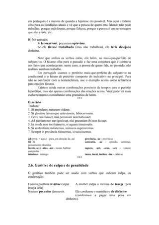 em português é a mesma de quando a hipótese era possível. Mas aqui o falante
olha para as condições atuais e vê que a pessoa de quem está falando não pode
trabalhar, porque está doente, porque faleceu, porque a pessoa é um personagem
que não existe, etc.
B) No passado:
Si laboravisset, pecuniam optavisse.
Se ele tivesse trabalhado (mas não trabalhou), ele teria desejado
dinheiro.
Note que ambos os verbos estão, em latim, no mais-que-perfeito do
subjuntivo. O falante olha para o passado e faz uma conjetura que é contrária
aos fatos que aconteceram: neste caso, a pessoa de quem fala, no passado, não
realizou nenhum trabalho.
Em português usamos o pretérito mais-que-perfeito do subjuntivo na
condicional e o futuro de pretérito composto do indicativo na principal. Para
não se confundir com a nomenclatura, use o exemplo acima como referência
para orações futuras.
Existem ainda outras combinações possíveis de tempos para o período
hipotético, mas são apenas combinações das orações acima. Você pode ter mais
esclarecimentos consultando uma gramática de latim.
***
Exercício
Traduza:
1. Si ambularet, naturam videret.
2. Si gloriam famamque optavissem, laboravissem.
3. Felix non fuisset, nisi pecuniam non habuisset.
4. Ad patriam non navigavisset, nisi pecuniam ibi non fuisset.
5. In insula non incoluissetis, si aquam timuissetis.
6. Si sententiam mutaremus, inimicos superaremus.
7. Semper in província fuissemus, si tacuissemus.
ad (prep. + acus.) - para, em direção de, até provincia, -ae - província
ibi - lá sententia, -ae - opinião, sentença,
pensamento; doutrina
incolo, -avi, -atus, -are - morar, habitar supero, -avi, -atus, -are - vencer,
conquistar
inimicus - inimigo taceo, tacui, tacitus, -ère - calar-se
***
2.6. Genitivo de culpa e de penalidade
O genitivo também pode ser usado com verbos que indicam culpa, ou
condenação:
Femina puellam invidiae culpat A mulher culpa a menina de inveja (pela
inveja dela)
Nautam pecuniae damnavit. Ele condenou o marinheiro de dinheiro
(condenou-o a pagar uma pena em
dinheiro).
 