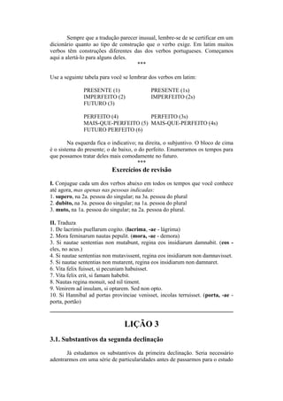 Sempre que a tradução parecer inusual, lembre-se de se certificar em um
dicionário quanto ao tipo de construção que o verbo exige. Em latim muitos
verbos têm construções diferentes das dos verbos portugueses. Começamos
aqui a alertá-lo para alguns deles.
***
Use a seguinte tabela para você se lembrar dos verbos em latim:
PRESENTE (1) PRESENTE (1s)
IMPERFEITO (2) IMPERFEITO (2s)
FUTURO (3)
PERFEITO (4) PERFEITO (3s)
MAIS-QUE-PERFEITO (5) MAIS-QUE-PERFEITO (4s)
FUTURO PERFEITO (6)
Na esquerda fica o indicativo; na direita, o subjuntivo. O bloco de cima
é o sistema do presente; o de baixo, o do perfeito. Enumeramos os tempos para
que possamos tratar deles mais comodamente no futuro.
***
Exercícios de revisão
I. Conjugue cada um dos verbos abaixo em todos os tempos que você conhece
até agora, mas apenas nas pessoas indicadas:
1. supero, na 2a. pessoa do singular; na 3a. pessoa do plural
2. dubito, na 3a. pessoa do singular; na 1a. pessoa do plural
3. muto, na 1a. pessoa do singular; na 2a. pessoa do plural.
II. Traduza
1. De lacrimis puellarum cogito. (lacrima, -ae - lágrima)
2. Mora feminarum nautas pepulit. (mora, -ae - demora)
3. Si nautae sententias non mutabunt, regina eos insidiarum damnabit. (eos -
eles, no acus.)
4. Si nautae sententias non mutavissent, regina eos insidiarum non damnavisset.
5. Si nautae sententias non mutarent, regina eos insidiarum non damnaret.
6. Vita felix fuisset, si pecuniam habuisset.
7. Vita felix erit, si famam habebit.
8. Nautas regina monuit, sed nil timent.
9. Venirem ad insulam, si optarem. Sed non opto.
10. Si Hannibal ad portas provinciae venisset, incolas terruisset. (porta, -ae -
porta, portão)
LIÇÃO 3
3.1. Substantivos da segunda declinação
Já estudamos os substantivos da primeira declinação. Seria necessário
adentrarmos em uma série de particularidades antes de passarmos para o estudo
 