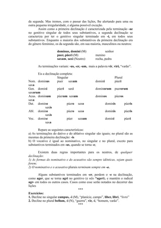 da segunda. Mas iremos, com o passar das lições, lhe alertando para uma ou
outra pequena irregularidade, e alguma possível exceção.
Assim como a primeira declinação é caracterizada pela terminação -ae
no genitivo singular de todos seus substantivos, a segunda declinação se
caracteriza por ter o genitivo singular terminado em -i, em todos seus
substantivos. Enquanto a maioria dos substantivos da primeira declinação era
do gênero feminino, os da segunda são, em sua maioria, masculinos ou neutros:
dominus, domini (M) senhor
puer, pùeri (M) menino
saxum, saxi (Neutro) rocha, pedra
As terminações variam: -us, -er, -um, mais a palavra vir, viri, “varão”.
Eis a declinação completa:
Singular Plural
Nom. dominus puer saxum domini pùeri
saxa
Gen. domini pùeri saxi dominorum puerorum
saxorum
Acus. dominum pùerum saxum dominos pùeros
saxa
Dat. domino pùero saxo dominis pùeris
saxis
Abl. domino pùero saxo dominis pùeris
saxis
Voc. domine pùer saxum domini pùeri
saxa
Repare as seguintes características:
a) As terminações do dativo e do ablativo singular são iguais; no plural são as
mesmas da primeira declinação: -is
b) O vocativo é igual ao nominativo, no singular e no plural, exceto para
substantivos terminados em -us, quando se torna -e;
Existem duas regras importantes para os neutros, de qualquer
declinação:
1) As formas do nominativo e do acusativo são sempre idênticas, sejam quais
forem;
2) O nominativo e o acusativo plurais terminam sempre em -a.
Alguns substantivos terminados em -er, perdem o -e na declinação,
como ager, que se torna agri no genitivo (e não *ageri), e mantém o radical
agr- em todos os outros casos. Casos como esse serão notados no decorrer das
lições
***
Exercícios:
1. Decline no singular campus, -i (M), “planície, campo”, líber, libri, “livro”
2. Decline no plural bellum, -i (N), “guerra”, vir, -i, “homem, varão”.
***
 