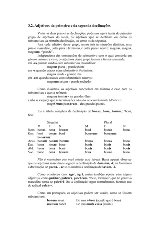3.2. Adjetivos da primeira e da segunda declinações
Vistas as duas primeiras declinações, podemos agora tratar do primeiro
grupo de adjetivos do latim, os adjetivos que se declinam ou como os
substantivos da primeira declinação, ou como os da segunda.
Para cada adjetivo desse grupo, temos três terminações distintas, uma
para o masculino, outra para o feminino, e outra para o neutro: magnus, magna,
magnum, “grande”.
Independente das terminações do substantivo com o qual concorda em
gênero, número e caso, os adjetivos desse grupo tomam a forma terminada:
em -us quando usados com substantivos masculinos:
magnus poeta - grande poeta
em -a quando usados com substantivos femininos:
magna insula - grande ilha
em -um quando usados com substantivos neutros:
magnum saxum - grande rochedo.
Como dissemos, os adjetivos concordam em número e caso com os
substantivos a que se referem:
magnae insulae - as grandes ilhas
e não se esqueça que as terminações não são necessariamente idênticas:
magnOrum poetArum - dos grandes poetas.
Eis a tabela completa da declinação de bonus, bona, bonum, “bom,
boa”
Singular Plural
M. F. N. M. F. N.
Nom. bonus bona bonum boni bonae bona
Gen. boni bonae boni bonorum bonarum
bonorum
Acus. bonum bonam bonum bonos bonas bona
Dat. bono bonae bono bonis bonis bonis
Abl. bono bona bono bonis bonis bonis
Voc. bone bona bonum bone bonae bona
Não é necessário que você estude essa tabela. Basta apenas observar
que os adjetivos masculinos seguem a declinação de dominus, -i; os femininos
a declinação de puella, - ae; e os neutros a declinação de saxum, -i.
Como aconteceu com ager, agri, assim também ocorre com alguns
adjetivos, como pulcher, pulchra, pulchrum, “belo, formoso”, que no genitivo
masculino torna-se pulchri. Daí a declinação segue normalmente, fazendo uso
do radical pulchr-.
Como em português, os adjetivos podem ser usados como se fossem
substantivos:
bonum amat Ele ama o bom (aquilo que é bom)
multum habet Ele tem muita coisa (muito)
 