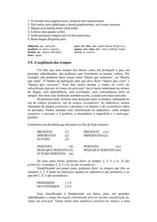 1. Si incolae saxis pugnavissent, inimicos non superavissent.
2. Nisi malos saxis gladiisque e insula pepulissemus, servi nunc essemus.
3. Magna cum laetitia bona verba audio.
4. Litteras cum gaudio scribo.
5. Verba poetarum magna cum invidia audivimus.
6. Bona magna diligentia peto.
diligentia, -ae - aplicação peto, -ivi, -itus, -ere - pedir; buscar; dirigir-se a
gaudium, -i - prazer, regozijo pugno, -avi, -atus, -are - lutar, combater, brigar
laetitia, -ae - alegria, felicidade servus, -i - escravo
nunc - agora
3.5. A seqüência dos tempos
Um fato que nem sempre nos damos conta em português é que, em
períodos subordinados, não podemos usar livremente os tempos verbais. Por
exemplo, não podemos dizer coisas como “Quero que cantasses”, ou “Queria
que cante”. O falante do português sabe que deve dizer: “Quero que cante” e
“Queria que cantasses”. Esse fato ocorre porque o tempo do verbo da
subordinada depende do tempo da principal. Isso é muito importante na sintaxe
da língua, essa dependência, essa correlação, essa concordância entre os
tempos. Em latim esse fenômeno também ocorre, e ainda com maior precisão.
Na primeira lição, fizemos uma distinção entre os tempos, chamando-os
ora de tempos primários, ora de tempos secundários. No indicativo, seriam
chamados de tempos primários o presente e os futuros, e de secundários todos
os passados. Vamos estender essa classificação ao subjuntivo: serão tempos
primários o presente e o perfeito, e secundários o imperfeito e o mais-que-
perfeito.
Lembremo-nos da tabela que deixamos no fim da lição anterior:
PRESENTE (1) PRESENTE (1s)
IMPERFEITO (2) IMPERFEITO (2s)
FUTURO (3)
PERFEITO (4) PERFEITO (3s)
MAIS-QUE-PERFEITO (5) MAIS-QUE-PERFEITO (4s)
FUTURO PERFEITO (6)
De uma outra forma, podemos dizer: os tempos 1, 3, 6 e 1s, 3s são
primários; os tempos 2, 4, 5 e 2s, 4s são secundários.
Simplificando um pouco mais, podemos dizer: os tempos que têm os
números 1, 3, 6 (tanto no indicativo quanto no subjuntivo) são primários, e os
que têm 2, 4, 5 são secundários:
PRIMÁRIOS 1 3 6
SECUNDÁRIOS 2 4 5
Essa classificação é fundamental em latim, pois, em períodos
subordinados, o tampo da oração subordinada deve ter mesma classificação do
tempo da principal. Temos assim uma seqüência primária de tempos, e uma
 