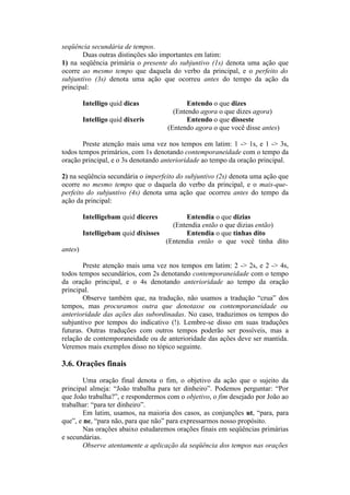seqüência secundária de tempos.
Duas outras distinções são importantes em latim:
1) na seqüência primária o presente do subjuntivo (1s) denota uma ação que
ocorre ao mesmo tempo que daquela do verbo da principal, e o perfeito do
subjuntivo (3s) denota uma ação que ocorreu antes do tempo da ação da
principal:
Intelligo quid dicas Entendo o que dizes
(Entendo agora o que dizes agora)
Intelligo quid dixeris Entendo o que disseste
(Entendo agora o que você disse antes)
Preste atenção mais uma vez nos tempos em latim: 1 -> 1s, e 1 -> 3s,
todos tempos primários, com 1s denotando contemporaneidade com o tempo da
oração principal, e o 3s denotando anterioridade ao tempo da oração principal.
2) na seqüência secundária o imperfeito do subjuntivo (2s) denota uma ação que
ocorre no mesmo tempo que o daquela do verbo da principal, e o mais-que-
perfeito do subjuntivo (4s) denota uma ação que ocorreu antes do tempo da
ação da principal:
Intelligebam quid diceres Entendia o que dizias
(Entendia então o que dizias então)
Intelligebam quid dixisses Entendia o que tinhas dito
(Entendia então o que você tinha dito
antes)
Preste atenção mais uma vez nos tempos em latim: 2 -> 2s, e 2 -> 4s,
todos tempos secundários, com 2s denotando contemporaneidade com o tempo
da oração principal, e o 4s denotando anterioridade ao tempo da oração
principal.
Observe também que, na tradução, não usamos a tradução “crua” dos
tempos, mas procuramos outra que denotasse ou contemporaneidade ou
anterioridade das ações das subordinadas. No caso, traduzimos os tempos do
subjuntivo por tempos do indicativo (!). Lembre-se disso em suas traduções
futuras. Outras traduções com outros tempos poderão ser possíveis, mas a
relação de contemporaneidade ou de anterioridade das ações deve ser mantida.
Veremos mais exemplos disso no tópico seguinte.
3.6. Orações finais
Uma oração final denota o fim, o objetivo da ação que o sujeito da
principal almeja: “João trabalha para ter dinheiro”. Podemos perguntar: “Por
que João trabalha?”, e respondermos com o objetivo, o fim desejado por João ao
trabalhar: “para ter dinheiro”.
Em latim, usamos, na maioria dos casos, as conjunções ut, “para, para
que”, e ne, “para não, para que não” para expressarmos nosso propósito.
Nas orações abaixo estudaremos orações finais em seqüências primárias
e secundárias.
Observe atentamente a aplicação da seqüência dos tempos nas orações
 