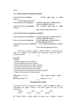 abaixo.
3.6.1. Orações finais em seqüência primária
Laboro ut pecuniam habeam Trabalho para que eu tenha
dinheiro.
Trabalho para ter dinheiro.
Laborabo ut pecuniam habeam Trabalharei para que eu tenha dinheiro.
Trabalharei para ter dinheiro.
Laboravero ut pecuniam habeam Terei trabalhado para que eu tenha
dinheiro.
Terei trabalhado para ter dinheiro.
3.6.2. Orações finais em seqüência secundária
Laborabam ut pecuniam haberem Trabalhava para que eu tivesse dinheiro.
Trabalhava para ter dinheiro.
Laboravi ut pecuniam haberem Trabalhei para que eu tivesse dinheiro.
Trabalhei para ter dinheiro.
Laboraveram ut pecuniam haberem Tinha trabalhado para que eu tivesse
dinheiro
Tinha trabalhado para ter dinheiro.
Note que em todas as orações é possível traduzir a subordinada por
“para ter o dinheiro”. Note também que basicamente traduzimos apenas o
tempo da principal.
***
Exercício
Traduza:
1. Incolae pugnant ut nautas superent.
2. Incolae pugnabunt ut nautas superent.
3. Incolae liberi pugnaverint ut nautas superent.
4. Pecuniam femina celavit ne nautae viderent.
5. Pecuniam femina celabat ne nauta videret.
6. Pecuniam femina celaverat ne nautae bellum gererent.
7. Magna tristitia scripsi ne bellum gereres.
bellum gerere - fazer guerra scribo, scripsi, scriptum, scribere -
escrever
liber, libera, liberum - livre tristitia, -ae - tristeza
***
Exercícios de revisão
I. Dê, para cada um dos substantivos abaixo, a forma de bonus, -a, -um, em
concordância de gênero, número e caso (para alguns há mais de uma
alternativa):
vitarum bellis viro pueri
verba corona reginas poetam
II. Traduza. Mude a oração original do plural para o singular e traduza
 
