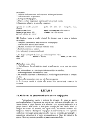 novamente.
1. Si verba mala nautarum audivissemus, bellum gessissemus.
2. Vela non damus ne pereamus.
3. Saxa portant ut pugnent.
4. Claros poetam magna cum laetitia audivistis ut laeti essetis.
5. Spectamus ad agros ut agricolas videamus.
agricola, -ae - lavrador, agricultor porto, -avi, -atus, -are - transportar, trazer,
conduzir
clarus, -a, -um - ilustre specto, -avi, -atus, -are - olhar, observar
laetus, -a, -um - alegre, feliz vela dare - dar velas, navegar
pereo, -ivi, -itum, -ire - perecer
III. Traduza. Mude a oração original do singular para o plural e traduza
novamente.
1. Magnum gladium viro bono do ut cum malis pugnet.
2. Servo donum dedit ut bene laboret.
3. Multam pecuniam viro non dedi ne miser esset.
4. Sententiam muto ne taceam.
5. A regina petit ne veniam malo det.
a, ab - de; por (com agente da passiva, que veremos na próxima lição).
bene - bem donum, -i - presente multus, -a, um - muito,
muita
IV. Traduza para o latim.
1. Os habitantes do país desejam ouvir as palavras do poeta para que sejam
felizes.
2. Os homens fortes se calaram para não assustarem as meninas.
3. Para não perecer o marinheiro dá velas.
4. Os romanos venceram os habitantes da província para aterrorizar os homens
da ilha.
5. Boas palavras ouviram para que não fizessem guerra.
6. Se tivessem ouvido a rainha, não teriam feito guerra para vencerem os
romanos.
LIÇÃO 4
4.1. O sistema do presente ativo das quatro conjugações
Apresentaremos agora o sistema do presente de todas as quatro
conjugações latinas. Chamamos sua atenção para mais uma distinção entre os
verbos latinos: o grupo formado pela primeira e pela segunda conjugação, e o
grupo formado pela terceira e pela quarta conjugação. Este último forma os
tempos do sistema do presente, em alguns casos, de maneira diferente dos
tempos da primeira e da segunda conjugação. É interessante que você faça uma
cuidadosa comparação entre cada um deles para não confundir, por exemplo, o
presente do subjuntivo da primeira conjugação com o futuro do indicativo da
quarta. São tempos muito parecidos, e podem causar confusão.
 