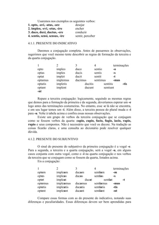 Usaremos nos exemplos os seguintes verbos:
1. opto, -avi, -atus, -are desejar
2. impleo, -evi, -etus, -ère encher
3. duco, duxi, ductus, -ere conduzir
4. sentio, sensi, sensus, -ire sentir, perceber
4.1.1. PRESENTE DO INDICATIVO
Daremos a conjugação completa. Antes de passarmos às observações,
sugerimos que você mesmo tente descobrir as regras de formação da terceira e
da quarta conjugação.
1 2 3 4 terminações
opto impleo duco sentio -o
optas imples ducis sentis -s
optat implet ducit sentit -t
optamus implemus ducimus sentimus -mus
optatis impletis ducitis sentitis -tis
optant implent ducunt sentiunt
-nt
Repare a terceira conjugação: logicamente, seguindo as mesmas regras
que demos para a formação da primeira e da segunda, deveríamos esperar um -e
logo antes das terminações costumeiras. No entanto, esse -e lá não se encontra,
e em seu lugar temos um -i. Além disso, a terceira pessoa do plural muda o -i
para -u. Volte à tabela acima e confira essas nossas observações.
Existe um grupo de verbos da terceira conjugação que se conjugam
como se fossem verbos da quarta: capio, cupio, facio, fugio, iacio, rapio,
rupio e seus compostos. Não é necessário que você os decore. Na tradução as
coisas ficarão claras, e uma consulta ao dicionário pode resolver qualquer
dúvida.
4.1.2. PRESENTE DO SUBJUNTIVO
O sinal do presente do subjuntivo da primeira conjugação é a vogal -e.
Para a segunda, a terceira e a quarta conjugação, será a vogal -a, em alguns
casos conjunta com outra vogal, como o -i na quarta conjugação e nos verbos
da terceira que se conjugam como se fossem da quarta, listados acima.
Eis a conjugação:
1 2 3 4 terminações
optem impleam ducam sentiam -m
optes impleas ducas sentias -s
optet impleat ducat sentiat -t
optemus impleamus ducamus sentiamus -mus
optetis impleatis ducatis sentiatis -tis
optent impleant ducant sentiant -nt
Compare essas formas com as do presente do indicativo, notando suas
diferenças e peculiaridades. Essas diferenças devem ser bem aprendidas para
 