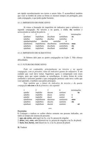 um rápido reconhecimento nos textos a serem lidos. É aconselhável também
que você se lembre de como se forma os mesmos tempos em português, para
cada conjugação, o que pode ajudar bastante.
4.1.3. IMPERFEITO DO INDICATIVO
Já vimos a formação do imperfeito do indicativo para a primeira e a
segunda conjugação. Na terceira e na quarta, a sílaba -ba também é
acrescentada ao radical da palavra.
1 2 3 4 terminações
optabam implebam ducebam sentiebam -m
optabas implebas ducebas sentiebas -s
optabatimplebat ducebat sentiebat -t
optabamus implebamus ducebamus sentiebamus -mus
optabatis implebatis ducebatis sentiebatis -tis
optabant implebant ducebant sentiebant -nt
4.1.4. IMPERFEITO DO SUBJUNTIVO
Já falamos dele para as quatro conjugações na Lição 2. Não oferece
dificuldades.
4.1.5. FUTURO DO INDICATIVO
Pode ser confundido, principalmente na terceira e na quarta
conjugação, com os presentes, tanto do indicativo quanto do subjuntivo. É um
cuidado que você deve tomar. Sugerimos agora a comparação com esses
tempos, para que sejam notadas as semelhanças. A única forma de evitar
confusões é procurar guardar a que conjugação pertence cada novo verbo que
você aprender, e também suas partes principais.
Note também que o futuro do indicativo da terceira e da quarta
conjugação não tem o -b da primeira e da segunda!
1 2 3 4 terminações
optabo implebo ducam sentiam -m
optabis implebis duces senties -s
optabit implebit ducet sentiet -t
optabimus implebimus ducemus sentiemus -mus
optabitis implebitis ducetis sentietis -tis
optabunt implebunt ducent sentient -nt
***
Exercícios
I. Conjugue e traduza os verbos abaixo somente nas pessoas indicadas, em
todos os tempos do sistema do presente:
1. ago, egi, actus, -ere (agir) na 2a. e na 3a. pessoa do singular.
2. deleo, -evi, -etus, -ere (destruir) na 1a. pessoa do singular e na 2a. do plural.
3. facio, feci, factus, -ere (fazer) na 1a. e na 3a. pessoa do plural.
II. Traduza
 