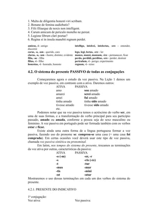 1. Multa de diligentia honesti viri scribam.
2. Bonane de femina audiebatis?
3. Filii filiaeque de noxis non intelligent.
4. Carum amicum de periculo monebo ne pereat.
5. Legisne librum clari poetae?
6. Regina si in insula manebit regnum perdet.
amicus, -i - amigo intelligo, intelexi, intelectus, -ere - entender,
discernir
carus, -a, -um - querido, caro lego, legi, lectus, -ere - ler
clarus, -a, -um - ilustre, distinto; evidente maneo, mansi, mansum, -ère - permanecer, ficar
filia, -ae - filha perdo, perdidi, perditus, -ere - perder; destruir
filius, -i - filho periculum, -i - perigo; experimento
honestus, -i - honrado, honesto regnum, -i - reino
4.2. O sistema do presente PASSIVO de todas as conjugações
Começaremos agora o estudo da voz passiva. Na Lição 1 demos um
exemplo de voz passiva, em contraste com a ativa. Daremos outros:
ATIVA PASSIVA
amo sou amado
amarei serei amado
amei fui amado
tinha amado tinha sido amado
tivesse amado tivesse sido amado
etc.
Podemos notar que na voz passiva temos o acréscimo do verbo ser, em
uma de suas formas, e a transformação do verbo principal para seu particípio
passado, amado ou amada, conforme a pessoa seja do sexo masculino ou
feminino. A voz passiva em português pode ser formada também com os verbos
estar e ficar.
Existe ainda uma outra forma de a língua portuguesa formar a voz
passiva, fazendo uso do pronome se: comprou-se uma casa (= uma casa foi
comprada). Em certas ocasiões você deverá usar este tipo de voz passiva,
chamada voz passiva sintética ou pronominal.
Em latim, nos tempos do sistema do presente, trocamos as terminações
da voz ativa por outras, características da passiva:
ATIVA PASSIVA
-o (-m) -or, -r
-s -ris (-re)
-t -tur
-mus -mur
-tis -mini
-nt -ntur
Mostraremos o uso dessas terminações em cada um dos verbos do sistema do
presente.
4.2.1. PRESENTE DO INDICATIVO
1a
conjugação:
Voz ativa: Voz passiva:
 