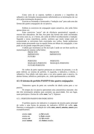 Como seria de se esperar, também o presente e o imperfeito do
subjuntivo são formados mecanicamente substituindo-se as terminações da voz
ativa pelas terminações da passiva.
Exercite-se formando e fornecendo a “tradução crua” para cada uma das
formas das quatro conjugações da voz passiva.
Embora os exercícios de conjugação sejam cansativos, eles serão feitos
apenas desta vez.
Estes exercícios “secos” são de eficiência questionável, segundo a
maioria dos educadores. De fato, boa parte das formas não serão encontradas
em textos reais ou, se o forem, não serão de difícil reconhecimento e tradução.
Segundo a nossa experiência, porém, sentimos que muito tempo pode ser
economizado se estivermos bem exercitados nos verbos. Senão perderemos
muito tempo procurando essa ou aquela forma em tábuas de conjugação, e isso
pode ser um grande empecilho para a leitura.
A tabela que mostramos ao fim da Lição 2 pode ser um bom auxílio na
memorização do sistema verbal latino:
PRESE NTE PRESENTE
IMPERFEITO IMPERFEITO
FUTURO
PERFEITO PERFEITO
MAIS-QUE-PERFEITO MAIS-QUE-PERFEITO
FUTURO PERFEITO
Os verbos da parte superior pertencem ao sistema do presente, e os da
parte inferior, ao sistema do perfeito. À esquerda, o indicativo, à direita, o
subjuntivo. Essa tabela vale tanto para a voz ativa quanto para a passiva. As
demais formas, infinitivos, particípios, etc., terão oportunamente a sua tabela.
4.3. O sistema do perfeito PASSIVO das quatro conjugações
Trataremos agora da parte em vermelho da tabela acima para a voz
passiva.
Os tempos da voz passiva apresentam uma característica marcante: eles
não têm terminações próprias para assinalar sua passividade. Em seu lugar,
usam particípios e formas do verbo sum (“ser”). Vejamos:
4.3.1. PERFEITO PASSIVO DO INDICATIVO
O perfeito passivo do indicativo é composto da terceira parte principal
do verbo e uma forma do presente do indicativo ATIVO do verbo sum.
Daremos a conjugação e a tradução do verbo amo, amavi, amatus, amare para
exemplificarmos:
amatus sum eu fui amado
amatus es tu foste amado
amatus est ele foi amado
amati sumus nós fomos amados
 