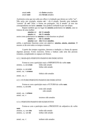 amati estis vós fostes amados
amati sunt eles foram amados
A primeira coisa que nos salta aos olhos é a tradução que demos ao verbo “ser”.
Não seria, por exemplo, amatus est = ele é amado, fazendo uma tradução
“correta” de est? Note: a forma em português “ele é amado” já tem sua
correspondente em latim: amatur. Isso poderá confundi-lo por um tempo.
Repare também que no lugar de amatus poderíamos ter amata, caso se
tratasse de uma mulher:
amatus est ele foi amado
amata est ela foi amada
assim como poderíamos ter amatae se estivéssemos no plural:
amata est ela foi amada
amatae sunt elas foram amadas.
enfim, o particípio funciona como um adjetivo: amatus, amata, amatum. O
mesmo se dá com todos os tempos restantes.
A partir dos tempos seguintes, daremos a tradução e a forma de apenas
algumas pessoas. Como exercício, forme e traduza cada uma das pessoas
restantes, completando os espaços em branco.
4.3.2. MAIS-QUE-PERFEITO PASSIVO DO INDICATIVO
Forma-se com o particípio mais o IMPERFEITO do verbo sum:
amatus, -a, um eram tinha sido amado
tinhas sido amado
amatus, -a, um erat
amati, -ae, -i eramus
tínheis sido amados
amati, -ae, -i
4.3.3. FUTURO PERFEITO PASSIVO DO INDICATIVO
Forma-se com o particípio mais o FUTURO do verbo sum:
amatus, -a, um ero
terás sido amado
sido amado
amati, -ae, -i erimus
amati, -ae, -i
teremos sido amados
4.3.4. PERFEITO PASSIVO DO SUBJUNTIVO
Forma-se com o particípio mais o PRESENTE do subjuntivo do verbo
sum:
amatus, -a, -um sim tenha sido amado
amatus, -a, -um sis tenhas sido amado
amati, -ae, -i tenham sido amados
 