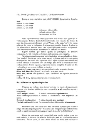 4.3.5. MAIS-QUE-PERFEITO PASSIVO DO SUBJUNTIVO
Forma-se com o particípio mais o IMPERFEITO do subjuntivo do verbo
sum:
amatus, -a, -um essem
amatus, -a, -um esses
amatus, -a, -um esset
tivéssemos sido ouvidos
tivésseis sido ouvidos
tivessem sido ouvidos
Volte àquela tabela de verbos que demos mais acima. Note agora que os
verbos da parte de baixo da tabela foram formados com o auxílio das formas da
parte de cima, correspondentes à voz ATIVA do verbo sum, “ser”. Em outras
palavras, foi como se tivéssemos feito uma superposição da parte de cima na
voz ativa sobre a parte de baixo com o particípio para formar a voz passiva.
Essa simetria é muito útil no momento de se formar a voz passiva.
Repare também que demos apenas os paradigmas da primeira
conjugação. As três restantes se formam analogamente, sem exceções.
Terminamos aqui uma parte importantíssima no aprendizado do latim.
Esse “núcleo” do sistema verbal latino, os seis verbos do indicativo e os quatro
do subjuntivo, nas vozes ativa e passiva, talvez sejam o que de mais complicado
o latim oferece ao iniciante. Tire um tempo para rever e sistematizar esses
conhecimentos. Como sugestão, faça uma sinopse completa de cada um dos
verbos abaixo nas pessoas pedidas, na passiva:
supero, -avi, -atus, -are (vencer, conquistar) na terceira pessoa do singular;
dèleo, -èvi, -ètus, -ère (destruir) na primeira pessoa do plural;
duco, duxi, ductus, -ere (conduzir, levar; considerar) na segunda pessoa do
singular;
audio, -ivi, -itus, -ire (ouvir) na terceira pessoa do plural.
4.4. Ablativo de agente da passiva
O agente que realiza a ação de um verbo na voz passiva é regularmente
expresso pelo ablativo sozinho ou com a preposição a, ab, quando o agente é
uma pessoa:
Puella a regina terretur. A menina é amedrontada pela rainha.
Puella fama reginae terretur. A menina é amedrontada pela reputação da
rainha
Regina ab incola auditur. A rainha é ouvida pelo habitante
Pueri ab amicis auditi erant. Os meninos haviam sido ouvidos pelos amigos.
O cuidado que você deve ter é não confundir a preposição a com o
artigo definido em português “a”. Mais uma vez, essa preposição se transforma
em ab se a palavra seguinte começa por vogal: ab incola, “pelo habitante”.
Como não marcamos aqui a quantidade das vogais, muitas vezes, em
uma tradução, o ablativo da primeira declinação pode ser confundido com o
nominativo. Nesses casos, só uma atenta análise da frase pode resolver o
 
