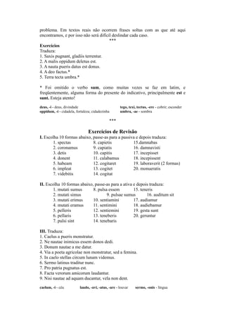 problema. Em textos reais não ocorrem frases soltas com as que até aqui
encontramos, e por isso não será difícil deslindar cada caso.
***
Exercícios
Traduza:
1. Saxis pugnant, gladiis terrentur.
2. A malis oppidum deletus est.
3. A nauta pueris datus est donus.
4. A deo factus.*
5. Terra tecta umbra.*
* Foi omitido o verbo sum, como muitas vezes se faz em latim, e
freqüentemente, alguma forma do presente do indicativo, principalmente est e
sunt. Esteja atento!
deus, -i - deus, divindade tego, texi, tectus, -ere - cobrir; esconder
oppidum, -i - cidadela, fortaleza; cidadezinha umbra, -ae - sombra
***
Exercícios de Revisão
I. Escolha 10 formas abaixo, passe-as para a passiva e depois traduza:
1. spectas 8. capietis 15.damnabas
2. coronamus 9. capiatis 16. damnavisti
3. detis 10. capitis 17. incepisset
4. donent 11. calabamus 18. incepissent
5. habeam 12. cogitaret 19. laboraverit (2 formas)
6. impleat 13. cogitet 20. monueratis
7. videbitis 14. cogitat
II. Escolha 10 formas abaixo, passe-as para a ativa e depois traduza:
1. mutati sumus 8. pulsa essem 15. teneris
2. mutati simus 9. pulsae sumus 16. auditum sit
3. mutati erimus 10. sentiamini 17. audiamur
4. mutati eramus 11. sentimini 18. audiebamur
5. pelleris 12. sentiemini 19. gesta sunt
6. pellaris 13. teneberis 20. geruntur
7. pulsi sint 14. tenebaris
III. Traduza:
1. Caelus a pueris monstratur.
2. Ne nautae inimicus essem donos dedi.
3. Donum nautae a me datur.
4. Via a poeta agricolae non monstratur, sed a femina.
5. In caelo stellas circum lunam videmus.
6. Sermo latinus traditur nunc.
7. Pro patria pugnatus est.
8. Facta verorum amicorum laudantur.
9. Nisi nautae ad aquam ducantur, vela non dent.
caelum, -i - céu laudo, -avi, -atus, -are - louvar sermo, -onis - língua
 