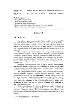 factum, -i - feito monstro, -avi, -atus, -are - mostrar tego, texi, tectus, -ere - cobrir,
esconder
luna, -ae - lua pro - (prep. + abl.) - em favor de verus, -a, -um - verdadeiro,
sincero
IV. Traduza para o latim:
1. Fui conduzido pelo amigo.
2. Sou conduzido pelo amigo.
3. Tinha sido conduzido pelo amigo.
4. Cartas teriam sido escritas pelo poeta, se ele tivesse desejado.
5. Cartas seriam escritas pelo poeta, se ele desejasse.
LIÇÃO 5
5.1. Particípios
Aprendemos que, em português, formas verbais do tipo “amado”,
“vendido”, “caído” são chamadas de particípios. São adjetivos formados a
partir dos verbos “amar”, “vender”, “cair”. Em latim vimos até agora que
amatus é o particípio perfeito passivo de amo, amare. É um particípio
relacionado ao passado. Seria possível um particípio relacionado ao presente ou
ao futuro?
Em português, conhecemos adjetivos como minguante (Lua minguante),
cadente (estrela cadente), seguinte (página seguinte); agonizante (homem
agonizante), corrente (água corrente), contribuinte (sócio contribuinte), e
muitos outros. Antigamente esses adjetivos eram chamados de particípios
presentes. Note que cada um deles é equivalente a uma perífrase do tipo que +
verbo: cadente = que cai; agonizante = que agoniza; contribuinte = que
contribui, etc.
Pois bem, em latim também existe tal tipo de adjetivo. Do verbo amo,
amare temos amans = amante, que ama; de incipio, incìpere temos incipiens
= incipiente, que começa; de sentio, sentire temos sentiens = sentiente, que
sente. São os particípios presentes ativos.
Em português temos também adjetivos como nascituro (bebê nascituro),
morituro (homem morituro), vincituro (exército vincituro). Podem ser
substituídos por perífrases do tipo que está para + verbo: nascituro = que está
para nascer; morituro = que está para morrer; vincituro = que está para vencer.
Em latim tal tipo de adjetivo é chamado de particípio futuro ativo. Do
verbo amo, temos amaturus, a, um = que está para amar; de incipio temos
incepturus, -a, -um = que está para começar; de sentio temos sensurus, -a,
-um = que está para sentir.
Todos esses três tipos de particípio são bastante usados em latim, em
maneiras que não conhecemos em português. Existe em latim um quarto tipo de
particípio, o particípio futuro passivo, que estudaremos mais abaixo, e traz
consigo a idéia de obrigação, dever. Comecemos estudando a formação de cada
um deles.
5.1.1. PARTICÍPIO PRESENTE ATIVO
 