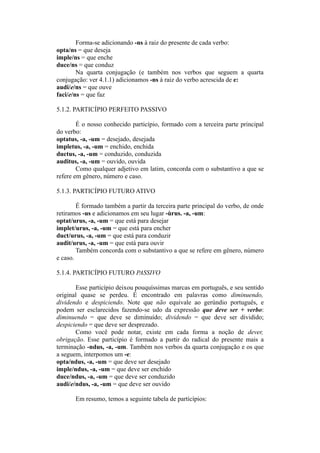 Forma-se adicionando -ns à raiz do presente de cada verbo:
opta/ns = que deseja
imple/ns = que enche
duce/ns = que conduz
Na quarta conjugação (e também nos verbos que seguem a quarta
conjugação: ver 4.1.1) adicionamos -ns à raiz do verbo acrescida de e:
audi/e/ns = que ouve
faci/e/ns = que faz
5.1.2. PARTICÍPIO PERFEITO PASSIVO
É o nosso conhecido particípio, formado com a terceira parte principal
do verbo:
optatus, -a, -um = desejado, desejada
impletus, -a, -um = enchido, enchida
ductus, -a, -um = conduzido, conduzida
auditus, -a, -um = ouvido, ouvida
Como qualquer adjetivo em latim, concorda com o substantivo a que se
refere em gênero, número e caso.
5.1.3. PARTICÍPIO FUTURO ATIVO
É formado também a partir da terceira parte principal do verbo, de onde
retiramos -us e adicionamos em seu lugar -ùrus. -a, -um:
optat/urus, -a, -um = que está para desejar
implet/urus, -a, -um = que está para encher
duct/urus, -a, -um = que está para conduzir
audit/urus, -a, -um = que está para ouvir
Também concorda com o substantivo a que se refere em gênero, número
e caso.
5.1.4. PARTICÍPIO FUTURO PASSIVO
Esse particípio deixou pouquíssimas marcas em português, e seu sentido
original quase se perdeu. É encontrado em palavras como diminuendo,
dividendo e despiciendo. Note que não equivale ao gerúndio português, e
podem ser esclarecidos fazendo-se udo da expressão que deve ser + verbo:
diminuendo = que deve se diminuído; dividendo = que deve ser dividido;
despiciendo = que deve ser desprezado.
Como você pode notar, existe em cada forma a noção de dever,
obrigação. Esse particípio é formado a partir do radical do presente mais a
terminação -ndus, -a, -um. Também nos verbos da quarta conjugação e os que
a seguem, interpomos um -e:
opta/ndus, -a, -um = que deve ser desejado
imple/ndus, -a, -um = que deve ser enchido
duce/ndus, -a, -um = que deve ser conduzido
audi/e/ndus, -a, -um = que deve ser ouvido
Em resumo, temos a seguinte tabela de particípios:
 