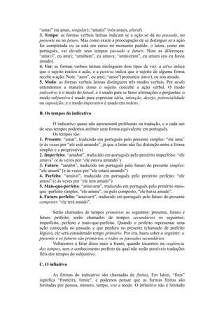 “amas” (tu amas, singular); “amatis” (vós amais, plural).
3. Tempo: as formas verbais latinas indicam se a ação se dá no passado, no
presente ou no futuro. Mas como existe a preocupação de se distinguir se a ação
foi completada ou se está em curso no momento pedido, o latim, como em
português, vai dividir seus tempos passado e futuro. Note as diferenças:
“amavi”, eu amei; “amabam”, eu amava; “amàveram”, eu amara (ou eu havia
amado).
4. Voz: as formas verbais latinas distinguem dois tipos de voz: a ativa indica
que o sujeito realiza a ação, e a passiva indica que o sujeito de alguma forma
recebe a ação. Note: “amo”, eu amo; “amor”(pronuncie ámor), eu sou amado.
5. Modo: as formas verbais latinas distinguem três modos verbais. Por modo
entendemos a maneira como o sujeito concebe a ação verbal. O modo
indicativo é o modo do fatual, e é usado para se fazer afirmações e perguntas; o
modo subjuntivo é usado para expressar idéia, intenção, desejo, potencialidade
ou suposição; e o modo imperativo é usado em ordens.
B. Os tempos do indicativo
O indicativo quase não apresentará problemas na tradução, e a cada um
de seus tempos podemos atribuir uma forma equivalente em português.
Os tempos são:
1. Presente: “amat”, traduzido em português pelo presente simples: “ele ama”
(e às vezes por “ele está amando”, já que o latim não faz distinção entre a forma
simples e a progressiva)
2. Imperfeito: “amabat”, traduzido em português pelo pretérito imperfeito: “ele
amava” (e às vezes por “ele estava amando”)
3. Futuro: “amàbit”, traduzido em português pelo futuro do presente simples:
“ele amará” (e às vezes por “ele estará amando”)
4. Perfeito: “amàvit”, traduzido em português pelo pretérito perfeito: “ele
amou” (e às vezes por “ele tem amado”)
5. Mais-que-perfeito: “amàverat”, traduzido em português pelo pretérito mais-
que -perfeito simples, “ele amara”, ou pelo composto, “ele havia amado”.
6. Futuro perfeito: “amàverit”, traduzido em português pelo futuro do presente
composto: “ele terá amado”.
Serão chamados de tempos primários os seguintes: presente, futuro e
futuro perfeito; serão chamados de tempos secundários os seguintes:
imperfeito, perfeito e mais-que-perfeito. Quando o perfeito representar uma
ação começada no passado e que perdura no presente (chamado de perfeito
lógico), ele será considerado tempo primário. Por ora, basta saber o seguinte: o
presente e os futuros são primários, e todos os passados secundários.
Voltaremos a falar disso mais à frente, quando tocarmos na seqüência
dos tempos, sem o conhecimento perfeito da qual não serão possíveis traduções
fiéis dos tempos do subjuntivo.
C. O infinitivo
As formas do indicativo são chamadas de finitas, Em latim, “finis”
significa “fronteira, limite”, e podemos pensar que as formas finitas são
limitadas por pessoa, número, tempo, voz e modo. O infinitivo não é limitado
 