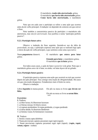 O marinheiro, tendo sido aterrorizado, gritou.
O marinheiro que havia sido aterrorizado gritou.
Como havia sido aterrorizado, o marinheiro
gritou.
Note que em cada caso o particípio se refere a uma ação que ocorreu
antes da do verbo principal. A tradução vai depender do contexto em que estiver
a frase.
Note também a característica passiva do particípio: o marinheiro não
aterrorizou, mas sim foi aterrorizado. Isso justifica o nome “particípio perfeito
passivo”.
5.2.3. Particípio futuro ativo
Observe a tradução da frase seguinte, fazendo-se uso da idéia de
posteridade, ou seja, o particípio expressa uma ação que se realizará logo após
o início da ação do verbo principal, o que sentimos como uma expectativa:
Nauta pugnaturus clamavit. O marinheiro que estava para lutar
gritou.
Estando para lutar, o marinheiro gritou.
O marinheiro que ia lutar gritou.
Em todos esses casos, a ação de lutar é posterior à de gritar. Note que o
marinheiro gritou antes de ir lutar, ou ainda, vai lutar depois de ter gritado.
5.2.4. Particípio futuro passivo
O particípio passivo expressa uma ação que ocorrerá ou terá que ocorrer
depois da ação principal. Traz consigo uma noção de obrigatoriedade. Há casos
em que esta noção desaparece. Estudaremos mais à frente no curso.
Observe a tradução:
Libros legendos in mensa posuit. Ele pôs na mesa os livros que devem ser
lidos.
Ele pôs na mesa os livros a serem lidos.
***
Exercícios:
I. Traduza:
1. a) liber lectus; b) liberorum lectorum
2. a) litterae missae; b) litteris missis
3. a) regnum perdendum; b) regna perdenda; c) regno perdendo
4. a) dona danda; b) donorum dandorum
5. a) femina visura; b) feminarum visurarum
II. Traduza:
1. Insula a nauta capta delebitur.
2. Nauta provinciam capiens pecuniam regni rapit.(rapuit).
3. Nauta provinciam capturus pecuniam regni rapit (rapuit). (rapio, rapui,
ratum, rapere - roubar)
 