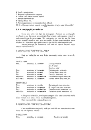 4. Insula capta deletura..
5. Regnum capiendum est magnum.
6. Donum viris librum lecturis dedisti.
7. Sententia mutanda est.
8. Venia petenda erit.
9. Pecunia petenda est ne nautae insulam deleant.
10. Si bellum gerendum, pecunia optanda. (cuidado: o verbo sum foi omitido!)
***
5.3. A conjugação perifrástica
Existe em latim um tipo de conjugação chamada de conjugação
perifrástica, que faz uso de um particípio futuro, tanto o ativo quanto o passivo,
mais uma forma do verbo sum. Não representa, em vista do que já vimos
acima, uma dificuldade a mais a ser aprendida. De fato, sua tradução é quase
imediata, e a listaremos aqui aproveitando o que foi dito sobre os particípios.
Não se preocupe em memorizar cada uma das formas: use esta seção
apenas como referência!
1. CONJUGAÇÃO PERIFRÁSTICAATIVA
Pode ser traduzida por uma destas expressões: estar para, haver de,
tencionar:
INDICATIVO
Pres.: amaturus, -a, -um sum Estou para amar
Hei de amar
Tenciono amar
Imp.: amaturus, -a, -um eram Eu estava para amar, etc.
Fut.: amaturus, -a, -um erit Eu estarei para amar, etc.
Perf.: amaturus, -a, -um fui Eu estive para amar, etc.
M.Q.Perf.: amaturus, -a, -um fueram Eu tinha estado para amar, etc.
Fut. Perf..: amaturus, -a, -um fuero Eu terei estado para amar, etc.
SUBJUNTIVO
Pres.: amaturus, -a, -um sim Que eu esteja para amar, etc.
Imp.: amaturus, -a, -um essem Se eu estivesse para amar, etc.
Perf.: amaturus, -a, -um fuerim Eu tenha estado para amar, etc.
M.Q.Perf.: amaturus, -a, -um fuissem Eu tivesse estado para amar, etc.
Como pode ser notado, a tradução dada para cada uma das formas não é
muito comum e, de fato, é pouco encontrada na prática.
Mais importante é a conjugação passiva:
2. CONJUGAÇÃO PERIFRÁSTICA PASSIVA
Com uma idéia de obrigação, pode ser traduzida por uma destas formas:
dever ser, sou digno de, ter que:
INDICATIVO
Pres.: amandus, -a, -um sum Eu devo ser amado
 