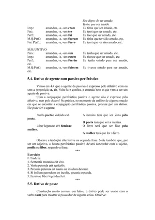 Sou digno de ser amado
Tenho que ser amado
Imp.: amandus, -a, -um eram Eu tinha que ser amado, etc.
Fut.: amandus, -a, -um ter Eu terei que ser amado, etc.
Perf.: amandus, -a, -um fui Eu tive que ser amado, etc.
M.Q.Perf.: amandus, -a, -um fueram Eu tinha que ter sido amado, etc.
Fut. Perf..: amandus, -a, -um fuero Eu terei que ter siso amado, etc.
SUBJUNTIVO
Pres.: amandus, -a, -um sim Eu tenha que ser amado, etc.
Imp.: amandus, -a, -um essem Eu tivesse que ser amado, etc.
Perf.: amandus, -a, -um fuerim Eu tenha estado para ser amado,
etc.
M.Q.Perf.: amandus, -a, -um fuissem Eu tivesse estado para ser amado,
etc.
5.4. Dativo de agente com passivo perifrástico
Vimos em 4.4 que o agente da passiva é expresso pelo ablativo com ou
sem a preposição a, ab. Volte lá e confira, e entenda bem o que vem a ser um
agente da passiva.
Com a conjugação perifrástica passiva o agente não é expresso pelo
ablativo, mas pelo dativo! Na prática, no momento da análise de alguma oração
em que se encontre a conjugação perifrástica passiva, procure por um dativo.
Ele pode ser o agente:
Puella poetae videnda est. A menina tem que ser vista pelo
poeta.
O poeta tem que ver a menina.
Liber legendus erit feminae O livro terá que ser lido pela
mulher.
A mulher terá que ler o livro.
Observe a tradução alternativa na segunda frase. Note também que, por
ser um adjetivo, o futuro perifrástico passivo deverá concordar com o sujeito,
puella ou liber, segundo a frase.
***
Exercício
I. Traduza:
1. Sententia mutanda est viro.
2. Venia petenda erit agricolis.
3. Pecunia petenda est nautis ne insulam deleant.
4. Si bellum gerendum est incolis, pecunia optanda.
5. Feminae liber legendus fuit.
***
5.5. Dativo de posse
Construção muito comum em latim, o dativo pode ser usado com o
verbo sum para mostrar o possuidor de alguma coisa. Observe:
 