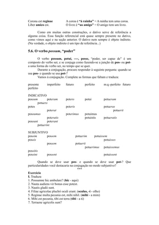 Corona est reginae A coroa é “à rainha” = A rainha tem uma coroa.
Liber amico est. O livro é “ao amigo” = O amigo tem um livro.
Como em muitas outras construções, o dativo serve de referência a
alguma coisa. Essa função referencial está quase sempre presente no dativo,
como vimos aqui e na seção anterior. O dativo nem sempre é objeto indireto.
(Na verdade, o objeto indireto é um tipo de referência...)
5.6. O verbo possum, “poder”
O verbo possum, potui, ----, posse, “poder, ser capaz de” é um
composto do verbo ser, e se conjuga como fazendo-se a junção de pos- ou pot-
a uma forma do verbo ser, no tempo que se quer.
Durante a conjugação, procure responder à seguinte pergunta: quando se
usa pos- e quando se usa pot-?
Vamos à conjugação. Complete as formas que faltam e traduza:
presente imperfeito futuro perfeito m.q.-perfeito futuro
perfeito
INDICATIVO
possum poteram potero potui potueram
potuero
potes poteris potueras
poterat potuerit
possumus poterimus potuimus
poteratis potuistis potueratis
possunt poterant
potuerint
SUBJUNTIVO
possim possem potuerim potuissem
possis potuisses
possem potuerit
potuerimus potuissemus
possitis
possint possent potuissent
Quando se deve usar pos- e quando se deve usar pot-? Que
particularidades você destacaria na conjugação no modo subjuntivo?
***
Exercício
I. Traduza
1. Possumne hic ambulare? (hic - aqui)
2. Nauta audiens vir bonus esse potest.
3. Nautis gladii sunt.
4. Filiae agricolae pluchri oculi erant. (oculus, -i - olho)
5. Reginae multa pecunia est, mihi nihil. (mihi - a mim)
6. Mihi est pecunia, tibi est terra (tibi - a ti)
7. Terraene agricolis sunt?
 
