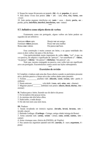 8. Neque hic neque ibi pecunia est populo. (ibi - lá, aí; populus, -i - povo)
9. Sine domo vivere non potest. (sine + abl. - sem; vivo, vixi, victus, -ere
-viver)
10. Ante portas pugnans interfectus est. (ante + acus. - diante; porta, -ae -
portão, porta; interficio, interfeci, interfectus, -ere - matar)
***
5.7. Infinitivo como objeto direto de verbos
Exatamente como em português, alguns verbos em latim podem ser
seguidos de um infinitivo:
Amicum videre opto. Desejo ver um amigo.
Feminam videre possum. Posso ver uma mulher.
Bonus esse videtur. Ele parece ser bom.
Essa construção é muito comum em latim, e na quase totalidade dos
casos os dois verbos vão para o fim da frase.
Uma particularidade muito importante do verbo video, “ver”, é que, na
voz passiva, ele adquire o significado de “parecer”, “ser semelhante a”: videor,
“eu pareço”; videtur, “ele parece”; videbatur, “ele parecia”, etc.
Note que, mesmo conjugado na passiva, esse verbo tem um significado
ativo em português. Encontraremos outros assim nas lições subseqüentes.
***
Exercícios de revisão
I. Complete e traduza cada uma das frases abaixo usando os particípios presente
ativo, perfeito passivo e futuro ativo dos verbos dados entre parentes:
1. Femina __________ puellam vidit. (discedo, -cessi, -cessus, -ere - partir, ir
embora)
2. Nauta amicum __________ vela dedit. (voco, -avi, -atus, -are - chamar)
3. Magister pueros _______ ambulare non potest. (doceo, docui, doctus, -ère -
ensinar)
II. Traduza para o latim, fazendo uso do dativo de posse:
1. Os lavradores têm poucas terras.
2. As meninas não têm belos olhos.
3. Nada tenho, e nada desejo.
4. Ele não tem nem casa nem mesa.
III. Traduza:
1. Insula invadenda est inimicis reginae. (invado, invasi, invasus, -ere -
invadir, atacar)
2. Delenda Carthago. (Carthago - Cartago, antiga cidade inimiga de Roma)
3. Arma canenda sunt. (arma, -orum - armas; cano, cecini, cantus, -ere -
cantar)
4. Arma virumque cano. (Início da ENEIDA, de Virgílio)
5. Nec aurum nec argentum optandi sunt tibi. (aurum, -i - ouro; argentum, -i -
prata)
 