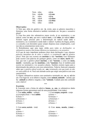 Nom. sidus sidera
Gen. sideris siderum
Ac. sidus sidera
Dat. sideri sideribus
Abl. sidere sideribus
Voc. sidus sidera
Observações:
1) Note que, além do genitivo em –is, existe, para os gêneros masculino e
feminino, uma forma alternativa também terminada em –is para o acusativo
plural!
2) Uma boa parte dos substantivos nunca revela, já no nominativo, o seu
radical, como em nox, que tem o radical noct-, e em sidus, de radical sider-.
Existem regras precisas para a determinação do radical sendo dado o
nominativo, ou o nominativo sendo dado o radical. A prática da língua, porém,
e a consulta a um dicionário quase sempre dispensa essas complicações, e por
isso não as comentaremos neste curso.
3) Relembramos aqui uma regra válida para todas as declinações: os
substantivos neutros têm formas idênticas no nominativo e no acusativo.
4) O que de mais importante podemos dizer desta declinação é que algumas
palavras interpõem um -i- entre o radical e a terminação -um do genitivo
plural. Note que isso ocorreu em noctium (e não *noctum). Esse fenômeno
pode ocorrer com palavras de qualquer gênero, como em mare, maris (N) –
mar, que tem o genitivo plural marium, e não *marum; e como em mons,
montis – montanha, que faz montium, e não *montum. Esse -i- também pode
ocorrer no nominativo e no acusativo plurais. Também existem regras para a
determinação das palavras com essa característica. Todavia, basta por enquanto
saber que o genitivo plural acaba em –um, terminação esta que pode ou não
ser antecedida de -i-. Você será alertado assim que surgir uma palavra com essa
característica.
5) Alguns substantivos neutros com nominativo terminado em –ar, -e, -al têm
um –i no lugar de –e no ablativo singular, como animal, animalis – animal, que
faz animali no ablativo singular, e não *animale. Cuidado para não confundir
com o dativo!
***
Exercícios
I. Concorde com a forma do adjetivo bonus, -a, -um, os substantivos dados
(algumas formas apresentam mais de uma possibilidade. Liste todas):
1. Com miles, militis – soldado: 3. Com corpus, corporis - corpo
a) (exemplo) boni -> boni militis a) bona ->
b) bono -> b) bonum ->
c) bonorum -> c) bonorum ->
d) bonis -> d) bonis ->
e) bonos -> e) bonos ->
2. Com soror, soròris – irmã: 4) Com mens, mentis, (-ium) -
mente
a) bona -> a) bonas ->
b) bonas -> b) bonam ->
c) bonae -> c) bonarum ->
 