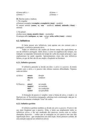 d) bona (abl.) -> d) bona ->
e) bonis -> e) bonae ->
II. Decline junto e traduza:
1. No singular:
a) bonum exemplar (exemplar, exemplaris (-ium) – modelo)
b) sanum animal (sanus, -a, -um – saudável; animal, animalis (-ium) –
animal)
2. No plural:
a) altus mons (mons, montis (-ium) – montanha)
b) antiqua urbs (antiquus, -a, -um – antigo; urbs, urbis (-ium) – cidade)
***
6.2. Infinitivos
O latim possui seis infinitivos, com apenas um em comum com o
português: o infinitivo presente ativo.
Todos os infinitivos são usados de formas outras não equivalentes ao
uso do infinitivo português. Além disso, e como na seqüência dos tempos, sua
tradução vai depender fortemente do tempo do verbo da oração principal, o que
explicaremos na seção seguinte. Apresentaremos cinco dos seis infinitivos
latinos, os que de fato são de uso amplo e freqüente na literatura.
6.2.1. Infinitivo presente
O infinitivo presente se divide em dois: o ativo e o passivo. Já temos
contato com o ativo, e o passivo não oferece maiores dificuldades. Vejamos
cada um deles:
a) Ativo: amare desejar
dùcere conduzir
etc.
b) Passivo: amari ser amado
impleri ser enchido
duci ser conduzido
sentiri ser percebido
A formação do passivo é simples: tome a forma do ativo, e mude o –e
final por um –i. Na terceira conjugação, substitua toda a terminação –ere por –i.
Observe novamente a tradução “crua” do verbo.
6.2.2. Infinitivo perfeito
O infinitivo perfeito também se divide em ativo e passivo. O ativo é de
uso mais freqüente que o passivo. Aliás, o latim usa amplamente todos os
infinitivos ativos, e faz uso moderado dos passivos, exceto com os verbos
chamados depoentes – verbos que se conjugam na voz passiva mas que têm
significação ativa – que estudaremos em outra lição. Neste primeiro contato, dê
uma atenção especial aos infinitivos ativos:
 