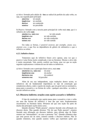 a) Ativo: formado pela adição de –isse ao radical do perfeito de cada verbo, ou
seja, sua segunda parte principal:
amavisse ter amado
implevisse ter enchido
duxisse ter conduzido
sensisse ter percebido
b) Passivo: formado com a terceira parte principal do verbo mais esse, que é o
infinitivo do verbo sum:
amatus (-a, -um) esse ter sido amado
impletus esse ter sido enchido
ductus esse ter sido conduzido
sensus esse ter sido sentido
Em todas as formas, é possível escrever, por exemplo, amata esse,
amatum esse, o que fica na dependência do gênero do substantivo a que o
infinitivo se refere.
6.2.3. Infinitivo futuro
Trataremos aqui do infinitivo futuro ativo apenas, uma vez que o
passivo é uma forma muito complicada e rara na literatura. Mesmo o ativo não
é muito encontrado. Vale, porém, conferir sua forma, uma vez que na seção
seguinte explicaremos o sistema de uso de todos os infinitivos.
a) Ativo: formado com o particípio futuro ativo, mais esse:
amaturus (-a, -um) esse irá amar
impleturus esse irá encher
ducturus esse irá conduzir
sensurus esse irá perceber
Além de seu uso independente, cujas traduções demos acima, os
infinitivos são de fundamental importância no tipo de construção que
estudaremos abaixo, onde o sujeito da oração, que em geral está no nominativo,
passa para o acusativo, e as formas do verbo - qualquer uma delas - se reduz a
um dos infinitivos acima.
6.3. Discurso indireto; orações com sujeito acusativo e infinitivo
O tipo de construção cujo sujeito passa para o acusativo e tem o verbo
em uma das formas do infinitivo é uma das que mais freqüentemente
encontramos na literatura latina. Diríamos até que esta seção faz parte do
núcleo das principais seções deste curso.
Quando dizemos “Pedro passeia”, estamos fazendo uma afirmação em
discurso direto. Mas quando dizemos “Ele diz que Pedro passeia”, estamos
fazendo uma afirmação em discurso indireto: para afirmar algo de Pedro
usamos um “intermediário”, no caso o pronome “ele”. Quando relatamos algo
que uma pessoa diz de outra, estamos usando o discurso indireto. Não só
quando relatamos, mas quando usamos verbos que exprimem ações que
 
