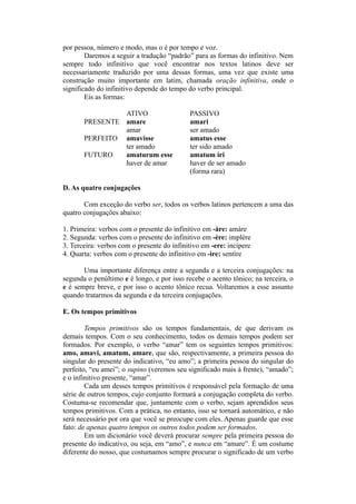 por pessoa, número e modo, mas o é por tempo e voz.
Daremos a seguir a tradução “padrão” para as formas do infinitivo. Nem
sempre todo infinitivo que você encontrar nos textos latinos deve ser
necessariamente traduzido por uma dessas formas, uma vez que existe uma
construção muito importante em latim, chamada oração infinitiva, onde o
significado do infinitivo depende do tempo do verbo principal.
Eis as formas:
ATIVO PASSIVO
PRESENTE amare amari
amar ser amado
PERFEITO amavisse amatus esse
ter amado ter sido amado
FUTURO amaturum esse amatum iri
haver de amar haver de ser amado
(forma rara)
D. As quatro conjugações
Com exceção do verbo ser, todos os verbos latinos pertencem a uma das
quatro conjugações abaixo:
1. Primeira: verbos com o presente do infinitivo em -àre: amàre
2. Segunda: verbos com o presente do infinitivo em -ère: implère
3. Terceira: verbos com o presente do infinitivo em -ere: incìpere
4. Quarta: verbos com o presente do infinitivo em -ìre: sentìre
Uma importante diferença entre a segunda e a terceira conjugações: na
segunda o penúltimo e é longo, e por isso recebe o acento tônico; na terceira, o
e é sempre breve, e por isso o acento tônico recua. Voltaremos a esse assunto
quando tratarmos da segunda e da terceira conjugações.
E. Os tempos primitivos
Tempos primitivos são os tempos fundamentais, de que derivam os
demais tempos. Com o seu conhecimento, todos os demais tempos podem ser
formados. Por exemplo, o verbo “amar” tem os seguintes tempos primitivos:
amo, amavi, amatum, amare, que são, respectivamente, a primeira pessoa do
singular do presente do indicativo, “eu amo”; a primeira pessoa do singular do
perfeito, “eu amei”; o supino (veremos seu significado mais à frente), “amado”;
e o infinitivo presente, “amar”.
Cada um desses tempos primitivos é responsável pela formação de uma
série de outros tempos, cujo conjunto formará a conjugação completa do verbo.
Costuma-se recomendar que, juntamente com o verbo, sejam aprendidos seus
tempos primitivos. Com a prática, no entanto, isso se tornará automático, e não
será necessário por ora que você se preocupe com eles. Apenas guarde que esse
fato: de apenas quatro tempos os outros todos podem ser formados.
Em um dicionário você deverá procurar sempre pela primeira pessoa do
presente do indicativo, ou seja, em “amo”, e nunca em “amare”. É um costume
diferente do nosso, que costumamos sempre procurar o significado de um verbo
 