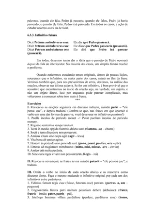 palavras, quando ele fala, Pedro já passeou; quando ele falou, Pedro já havia
passeado; e quando ele falar, Pedro terá passeado. Em todos os casos, a ação de
estudar ocorreu antes da de falar.
6.3.3. Infinitivo futuro
Dicit Petrum ambulaturus esse Ele diz que Pedro passeará.
Dixit Petrum ambulaturus esse Ele disse que Pedro passearia (passeará).
Dicet Petrum ambulaturus esse Ele dirá que Pedro irá passear
(passeará).
Em todas, devemos tentar dar a idéia que o passeio de Pedro ocorrerá
depois da fala do interlocutor. Na maioria dos casos, um simples futuro resolve
o problema.
Quando estivermos estudando textos originais, dentro de poucas lições,
notaremos que o infinitivo, na maior parte dos casos, estará no fim da frase.
Veremos também que, para nos prevenirmos de erros, devemos, na análise das
orações, observar sua última palavra. Se for um infinitivo, é bem provável que o
acusativo que encontramos no início da oração seja, na verdade, um sujeito, e
não um objeto direto. Isso por enquanto pode parecer complicado, mas
voltaremos a comentar sobre isso mais à frente.
***
Exercícios
I. Reescreva as orações seguintes em discurso indireto, usando putat – “ele
pensa que”, e depois traduza. (Lembre-se que, nas frases em que aparece o
verbo em uma das formas da passiva, você deve usar os infinitivos passivos!)
1. Puella incolas de periculo monet -> Putat puellam incolas de periculo
monere.
2. Reginae sententias semper mutant.
3. Tecta in medio oppido flammis deleta sunt. (flamma, -ae – chama)
4. Socii e terra discedere non potuerunt.
5. Amicus vitam sine culpa agit. (agit – leva)
6. Vita bona ab amico agitur.
7. Honesti in periculo non ponendi sunt. (pono, posui, positus, -ere – pôr)
8. Litterae ad magistrum mittebantur. (mitto, misi, missus, -ere – enviar)
9. Amico erit multa pecúnia.
10. Sine cura reges vivere non possunt (rex, Regis – rei)
II. Reescreva novamente as frases acima usando putavit – “ele pensou que”, e
traduza.
III. Omita o verbo no início de cada oração abaixo e as reescreva como
discurso direto. Faça o mesmo mudando o infinitivo original por cada um dos
infinitivos entre parênteses.
1. Vidimus famam regis esse (fuisse, futuram esse) parvam. (parvus, a, um –
pequeno)
2. Cognoveratis fratres patri multam pecuniam debere (debuisse). (frater,
fratris – irmão; pater, patris – pai).
3. Intellego homines villam perdidisse (perdere, perdituros esse) (homo,
 