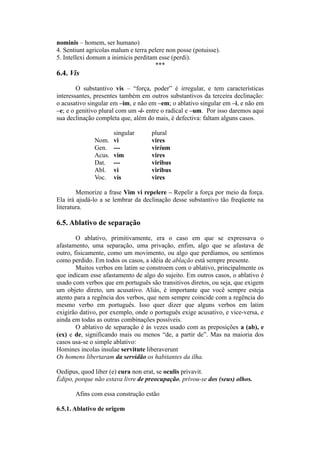 nominis – homem, ser humano)
4. Sentiunt agricolas malum e terra pelere non posse (potuisse).
5. Intellexi domum a inimicis perditam esse (perdi).
***
6.4. Vis
O substantivo vis – “força, poder” é irregular, e tem características
interessantes, presentes também em outros substantivos da terceira declinação:
o acusativo singular em –im, e não em –em; o ablativo singular em –i, e não em
–e; e o genitivo plural com um -i- entre o radical e –um. Por isso daremos aqui
sua declinação completa que, além do mais, é defectiva: faltam alguns casos.
singular plural
Nom. vi vires
Gen. --- virium
Acus. vim vires
Dat. --- viribus
Abl. vi viribus
Voc. vis vires
Memorize a frase Vim vi repelere – Repelir a força por meio da força.
Ela irá ajudá-lo a se lembrar da declinação desse substantivo tão freqüente na
literatura.
6.5. Ablativo de separação
O ablativo, primitivamente, era o caso em que se expressava o
afastamento, uma separação, uma privação, enfim, algo que se afastava de
outro, fisicamente, como um movimento, ou algo que perdíamos, ou sentimos
como perdido. Em todos os casos, a idéia de ablação está sempre presente.
Muitos verbos em latim se constroem com o ablativo, principalmente os
que indicam esse afastamento de algo do sujeito. Em outros casos, o ablativo é
usado com verbos que em português são transitivos diretos, ou seja, que exigem
um objeto direto, um acusativo. Aliás, é importante que você sempre esteja
atento para a regência dos verbos, que nem sempre coincide com a regência do
mesmo verbo em português. Isso quer dizer que alguns verbos em latim
exigirão dativo, por exemplo, onde o português exige acusativo, e vice-versa, e
ainda em todas as outras combinações possíveis.
O ablativo de separação é às vezes usado com as preposições a (ab), e
(ex) e de, significando mais ou menos “de, a partir de”. Mas na maioria dos
casos usa-se o simple ablativo:
Homines incolas insulae servitute liberaverunt
Os homens libertaram da servidão os habitantes da ilha.
Oedipus, quod liber (e) cura non erat, se oculis privavit.
Édipo, porque não estava livre de preocupação, privou-se dos (seus) olhos.
Afins com essa construção estão
6.5.1. Ablativo de origem
 