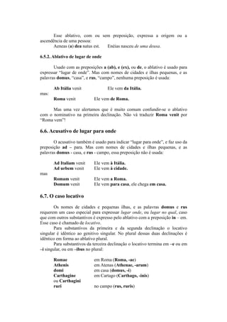 Esse ablativo, com ou sem preposição, expressa a origem ou a
ascendência de uma pessoa:
Aeneas (a) dea natus est. Enéias nasceu de uma deusa.
6.5.2. Ablativo de lugar de onde
Usado com as preposições a (ab), e (ex), ou de, o ablativo é usado para
expressar “lugar de onde”. Mas com nomes de cidades e ilhas pequenas, e as
palavras domus, “casa”, e rus, “campo”, nenhuma preposição é usada:
Ab Itália venit Ele vem da Itália.
mas:
Roma venit Ele vem de Roma.
Mas uma vez alertamos que é muito comum confundir-se o ablativo
com o nominativo na primeira declinação. Não vá traduzir Roma venit por
“Roma vem”!
6.6. Acusativo de lugar para onde
O acusativo também é usado para indicar “lugar para onde”, e faz uso da
preposição ad – para. Mas com nomes de cidades e ilhas pequenas, e as
palavras domus - casa, e rus - campo, essa preposição não é usada:
Ad Italiam venit Ele vem à Itália.
Ad urbem venit Ele vem à cidade.
mas
Romam venit Ele vem a Roma.
Domum venit Ele vem para casa, ele chega em casa.
6.7. O caso locativo
Os nomes de cidades e pequenas ilhas, e as palavras domus e rus
requerem um caso especial para expressar lugar onde, ou lugar no qual, caso
que com outros substantivos é expresso pelo ablativo com a preposição in – em.
Esse caso é chamado de locativo.
Para substantivos da primeira e da segunda declinação o locativo
singular é idêntico ao genitivo singular. No plural dessas duas declinações é
idêntico em forma ao ablativo plural.
Para substantivos da terceira declinação o locativo termina em –e ou em
–i singular, ou em –ibus no plural:
Romae em Roma (Roma, -ae)
Athenis em Atenas (Athenae, -arum)
domi em casa (domus, -i)
Carthagine em Cartago (Carthago, -inis)
ou Carthagini
ruri no campo (rus, ruris)
 