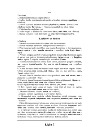 ***
Exercícios
I. Traduza cada uma das orações abaixo:
1. Multos familia honesta natos ab oppido ad insulam misimus. (oppidum, i –
cidadela)
2. Multos Syracusis Tarentum misimus (Syracusae, -arum – Siracusa, uma
cidade da Sicília; Tarentum, -i – Tarento, uma cidade no sul da Itália)
3. E via in cellam ambulaverunt.
4. Malos magna vi de saxo alto iactaverant. (iacto, -avi, -atus, -are – lançar)
5. Ruinae Syracusis videri potuerunt, sed neque Tarenti naque in patria.
***
Exercícios de revisão
I. Traduza:
1. Poeta dicit mentem sanam in corpore sano optandam esse.
2. Rumor est urbem a militibus oppugnatam vi deletam esse.
3. Pater materque audiverunt filios ante moenia Romae igni et ferro pugnavisse.
(mater, matris – mãe; moenia, moenium – muralhas; ignis, ignis, -ium –
fogo)
4. Populus antiquus dicebat Iovem esse patrem deorum atque hominum regem
et terram esse matrem hominum animaliumque. (atque ou ac – e; Iuppiter,
Iovis – Júpiter. É irregular na declinação: seu radical é Iov-)
5. Videmus novam auroram lumine mare, terram, et caelum spargere. (aurora,
-ae – aurora; lúmen; luminis – luz; spargo, sparsi, sparsus, -ere – espalhar,
aspergir)
6. Milites in media urbe non mentis solum vigore sed etiam corporis viribus
bellum gesserunt. (non solum... sed etiam... – não só... mas também...; vigor,
vigoris – vigor, força)
7. Noctem ruere de montibus mox videre poterimus. (ruo, rui, rutum, -ere –
precipitar-se, cair; mox – logo)
8. Ut urbem timore liberemus, imperabimus militibus ut discedant. (timor, -is –
temor, medo; libero, -avi, -atus, -are – libertar, salvar)
9. Ruri atque in urbe incolis erant multa pecunia. (rus, ruris – campo)
10. Rex regnum cum vigore et magna venia regit ut novis sit regibus
exemplum. (rego, rexi, rectus, -ere – reinar, reger)
11. Domum sine mora venient. (mora, -ae – demora)
12. Incolae sentiunt regem mala ex urbe pellere debere.
13. Respondisti nova pericula validis hominibus oppidi monstrata esse.
(respondeo, respondi, responsum, -ère – responder; monstro, -avi, -atus, are
- mostrar)
14. Nox si terras mox umbris tegat, non solum moenia inimicorum sine periculo
oppugnare possimus sed etiam amicos servitute liberemus. (oppugno, -avi,
-atus, -are - assaltar, sitiar; servitus, servitutis – servidão, escravidão)
15. Si vera scivissemus, dixissemus incolas in multis insulis non solum aqua
sed etiam pecunia carere. (scio, -ivi, -itus, -ere – saber; careo, -ui, -itus, -ere –
ter falta de. Este verbo se contrói com ablativo. Por exemplo: carere virtute –
ter falta de virtude. Tome cuidado na tradução da frase acima!)
Lição 7
 