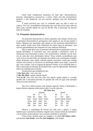 Nesta lição estudaremos pronomes de todo tipo: demonstrativos,
pessoais, interrogativos, possessivos, e outros. Todos eles têm características
próprias, e não obedecem, em sua maioria, qualquer uma das declinações
latinas.
É muito provável que você se confunda entre um tipo e outro no
começo. Por isso, aconselhamos fortemente que você faça fichas para cada um
deles, para consulta rápida em caso de dúvida. Não se preocupe em decorar
todos de imediato.
7.1. Pronomes demonstrativos
Os pronomes demonstrativos latinos guardam uma relação estreita com
os pronomes demonstrativos portugueses mais quanto ao uso do que quanto à
forma. Optamos por apresentar aqui apenas os três pronomes demonstrativos
mais usados. Ainda nesta lição trataremos de outros tipos de pronomes, mas
sem nos aprofundarmos por enquanto em suas sutilezas estilísticas.
Não se pode dizer que os pronomes demonstrativos pertencem a esta ou
àquela declinação. É necessário que você aprenda a decliná-los como se
formassem uma declinação à parte, com características roubadas ora de uma,
ora de outra das cinco declinações latinas. Nesse sentido, aconselhamos que
você escreva em uma folha em separado uma tabela com a declinação completa
destes pronomes, para rápida consulta quando necessário: ainda que consiga
realizar com sucesso os exercícios de declinação dados nesta seção, é possível
que, com o tempo, você se esqueça de algumas formas, ou as confunda entre si.
Não se preocupe em dominar de imediato tudo o que for apresentado. Mantenha
fichas em separado para consulta.
Os pronomes que estudaremos são:
1) hic, haec, hoc - este, esta, isto
2) ille, illa, illud - aquele, aquela, aquilo
3) is, ea, id - esta, esta, isto; esse, essa, isso; aquele, aquela, aquilo; o, a (usado
quando não é necessária precisão ou quando não está em jogo uma oposição
clara com outro pronome).
Dos três o último merece uma atenção especial. Vamos à declinação, e
depois faremos algumas observações sobre o uso de cada um.
hic, haec, hoc
singular plural
M. F. N. M. F. N.
Nom. hic haec hoc hi hae haec
Gen. huius huius huius horum harum horum
Acus. hunc hanc hoc hos has haec
Dat. huic huic huic his his his
Abl. hoc hac hoc his his his
Observe a semelhança de formas em cada caso e gênero, e repare
também que o nominativo feminino singular tem a mesma forma do nominativo
e do acusativo neutros plurais. Isso costuma confundir no princípio.
Como treino, decline juntos no singular e no plural hic homo (-inis) -
este homem; hac insula - esta ilha; hoc templum - este templo.
 