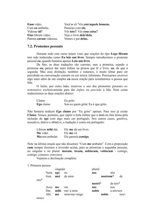 Eum vides. Você o vê/ Vês este/aquele homem.
Cum eo ambulas. Passeias com ele.
Videsne id? Vês isto?/ Vês essa coisa?
Eius librum video. Vejo o livro dele/dela.
Patrem earum videmus. Vemos o pai delas.
7.2. Pronomes pessoais
Durante todo este curso temos visto que orações do tipo Lego librum
tem sido traduzidas como Eu leio um livro. Sempre introduzimos o pronome
pessoal eu, quando bastaria apenas Leio um livro.
De fato, as duas traduções são corretas, mas a primeira, usando o
pronome eu, parece dar mais ênfase na pessoa que lê o livro, eu, do que a
segunda. Mas essa distinção, também o notamos, é muito tênue para ser
percebida na conversação comum ou em textos informais. Precisamos escrever
algo mais além de um simples eu nessa oração para ressaltarmos a pessoa que
fala.
O latim, por outro lado, reservou o uso dos pronomes pessoais no
nominativo exclusivamente para dar ênfase ou precisão à fala. Note como
traduziremos as duas orações abaixo:
Clamo Eu grito
Ego clamo Sou eu quem grita/ Eu é que grito
Não bastaria traduzir Ego clamo por “Eu grito” apenas. Para isso já existe
Clamo. Temos, portanto, que suprir a forte ênfase que é dada na fala latina pela
inclusão de ego com algo mais em português. Nos outros casos, genitivo,
acusativo, dativo e ablativo, a tradução é como em português:
Librum mihi dat. Ele me dá um livro.
Me videt. Ele me vê.
Mecum ambulat. Ele passeia comigo.
Note na última oração que não dissemos “Cum me ambulat”. Com a preposição
cum sempre fazemos a inversão acima, para as primeiras e segundas pessoas,
no singular e no plural: mecum, tecum, nobiscum, vobiscum - comigo,
contigo, conosco, convosco.
Vejamos a declinação completa:
1. Primeira pessoa
singular plural
Nom. ego eu nos nós
Gen. mei de mim nostrum* de
nós*
nostri* de nós*
Acus. me me nos nos
Dat. mihi me/ a mim nobis a nós/nos
Abl. me mim/me/-migo nobis nos/-
nosco
 