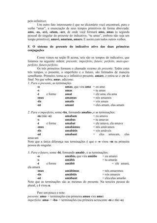pelo infinitivo.
Um outro fato interessante é que no dicionário você encontrará, para o
verbo “amar”, a enunciação de seus tempos primitivos de forma abreviada:
amo, -as, -avi, -atum, -are, de onde você formará amo, amas (a segunda
pessoal do singular do presente do indicativo, “tu amas”, embora não seja um
tempo primitivo), amavi, amatum, amare. E assim com todos outros verbos.
F. O sistema do presente do indicativo ativo das duas primeiras
conjugações
Como vimos na seção B acima, seis são os tempos do indicativo, que
listamos na seguinte ordem: presente, imperfeito, futuro; perfeito, mais-que-
perfeito, futuro perfeito.
Os três primeiros formam o chamado sistema do presente. Todos estes
três tempos, o presente, o imperfeito e o futuro, são formados de maneira
semelhante. Primeiro, toma-se o infinitivo presente, amare, e retira-se o -re do
final. No que sobra, ama-, adicione:
1. Para o presente, as terminações
-o amao, que vira amo = eu amo
-s amas = tu amas
-t e forme amat = ele ama, ela ama
-mus amamus = nós amamos
-tis amatis = vós amais
-nt amant = eles amam, elas amam
2. Para o imperfeito, some -ba, formando amaba-, e as terminações:
-m (não -o) amabam = eu amava
-s amabas = tu amavas
-t e forme amabat = ele amava, ela amava
-mus amabàmus = nós amávamos
-tis amabàtis = vós amáveis
-nt amabant = eles amavam, elas
amavam
Note que a única diferença nas terminações é que o -o virou -m na primeira
pessoa do singular.
3. Para o futuro, some -bi, formando amabi-, e as terminações:
-o amàbio, que vira amàbo = eu amarei
-s amàbis = tu amarás
-t e forme amàbit = ele amará,
ela amará
-mus amàbimus = nós amaremos
-tis amàbitis = vós amareis
-nt amàbunt = eles/elas amarão
Note que as terminações são as mesmas do presente. Na terceira pessoa do
plural, o i virou u.
Pare um pouco e note:
presente: ama- + terminações (na primeira amao vira amo)
imperfeito: ama- + -ba- + terminações (na primeira acrescente -m e não -o)
 
