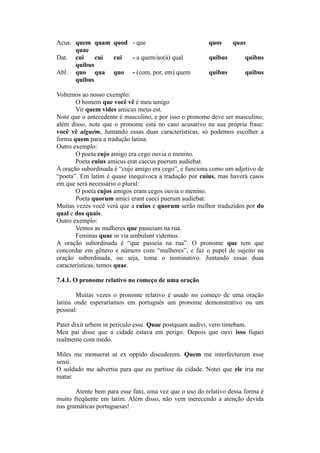 Acus. quem quam quod - que quos quas
quae
Dat. cui cui cui - a quem/ao(à) qual quibus quibus
quibus
Abl. quo qua quo - (com, por, em) quem quibus quibus
quibus
Voltemos ao nosso exemplo:
O homem que você vê é meu amigo
Vir quem vides amicus meus est.
Note que o antecedente é masculino, e por isso o pronome deve ser masculino;
além disso, note que o pronome está no caso acusativo na sua própria frase:
você vê alguém. Juntando essas duas características, só podemos escolher a
forma quem para a tradução latina.
Outro exemplo:
O poeta cujo amigo era cego ouvia o menino.
Poeta cuius amicus erat caecus puerum audiebat.
A oração subordinada é “cujo amigo era cego”, e funciona como um adjetivo de
“poeta”. Em latim é quase inequívoca a tradução por cuius, mas haverá casos
em que será necessário o plural:
O poeta cujos amigos eram cegos ouvia o menino.
Poeta quorum amici erant caeci puerum audiebat.
Muitas vezes você verá que a cuius e quorum serão melhor traduzidos por do
qual e dos quais.
Outro exemplo:
Vemos as mulheres que passeiam na rua.
Feminas quae in via ambulant videmus.
A oração subordinada é “que passeia na rua”. O pronome que tem que
concordar em gênero e número com “mulheres”, e faz o papel de sujeito na
oração subordinada, ou seja, toma o nominativo. Juntando essas duas
características, temos quae.
7.4.1. O pronome relativo no começo de uma oração
Muitas vezes o pronome relativo é usado no começo de uma oração
latina onde esperaríamos em português um pronome demonstrativo ou um
pessoal:
Pater dixit urbem in periculo esse. Quae postquam audivi, vero timebam.
Meu pai disse que a cidade estava em perigo. Depois que ouvi isso fiquei
realmente com medo.
Miles me monuerat ut ex oppido discederem. Quem me interfecturum esse
sensi.
O soldado me advertiu para que eu partisse da cidade. Notei que ele iria me
matar.
Atente bem para esse fato, uma vez que o uso do relativo dessa forma é
muito freqüente em latim. Além disso, não vem merecendo a atenção devida
nas gramáticas portuguesas!
 
